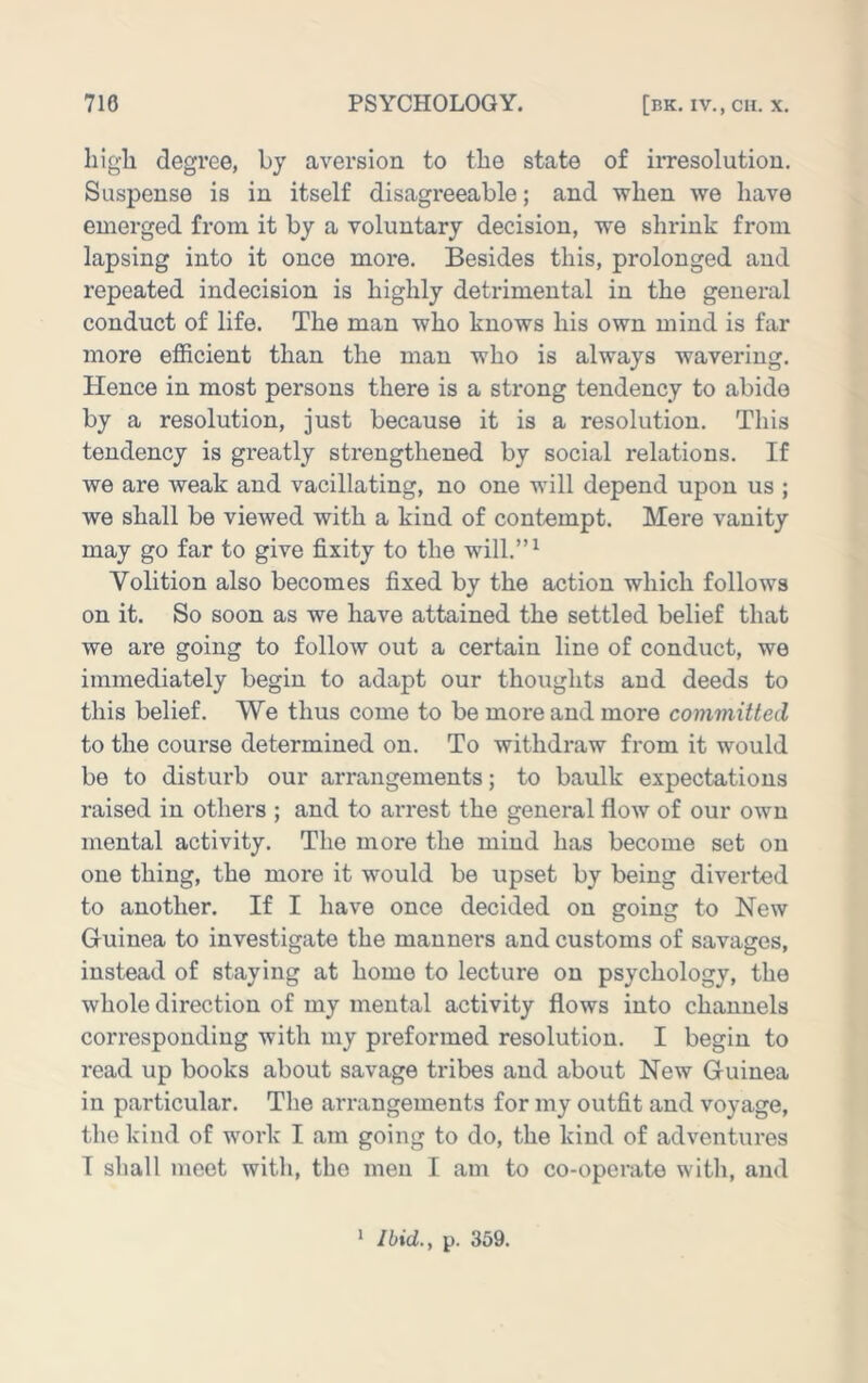 liigli degree, by aversion to the state of irresolution. Suspense is in itself disagreeable; and when we have emerged from it by a voluntary decision, we shrink from lapsing into it once more. Besides this, prolonged and repeated indecision is highly detrimental in the general conduct of life. The man who knows his own mind is far more efficient than the man who is always wavering. Hence in most persons there is a strong tendency to abide by a resolution, just because it is a resolution. This tendency is greatly strengthened by social relations. If we are weak and vacillating, no one will depend upon us ; we shall be viewed with a kind of contempt. Mere vanity may go far to give fixity to the will.”^ Volition also becomes fixed by the action which follows on it. So soon as we have attained the settled belief that we are going to follow out a certain lino of conduct, we immediately begin to adapt our thoughts and deeds to this belief. We thus come to be more and more committed to the course determined on. To withdraw Horn it would be to disturb our arrangements; to baulk expectations raised in others ; and te arrest the general flow of our own mental activity. The more the mind has become set on one thing, the more it would be upset by being diverted to another. If I have once decided on going to New Guinea to investigate the manners and customs of savages, instead of staying at home to lecture on psychology, the whole direction of my mental activity flows into channels corresponding with my preformed resolution. I begin to read up books about savage tribes and about New Guinea in particular. The arrangements for my outfit and voyage, the kind of work I am going to do, the kind of adventures I sliall meet with, the men I am to co-operate with, and * Ibid., p. 359.
