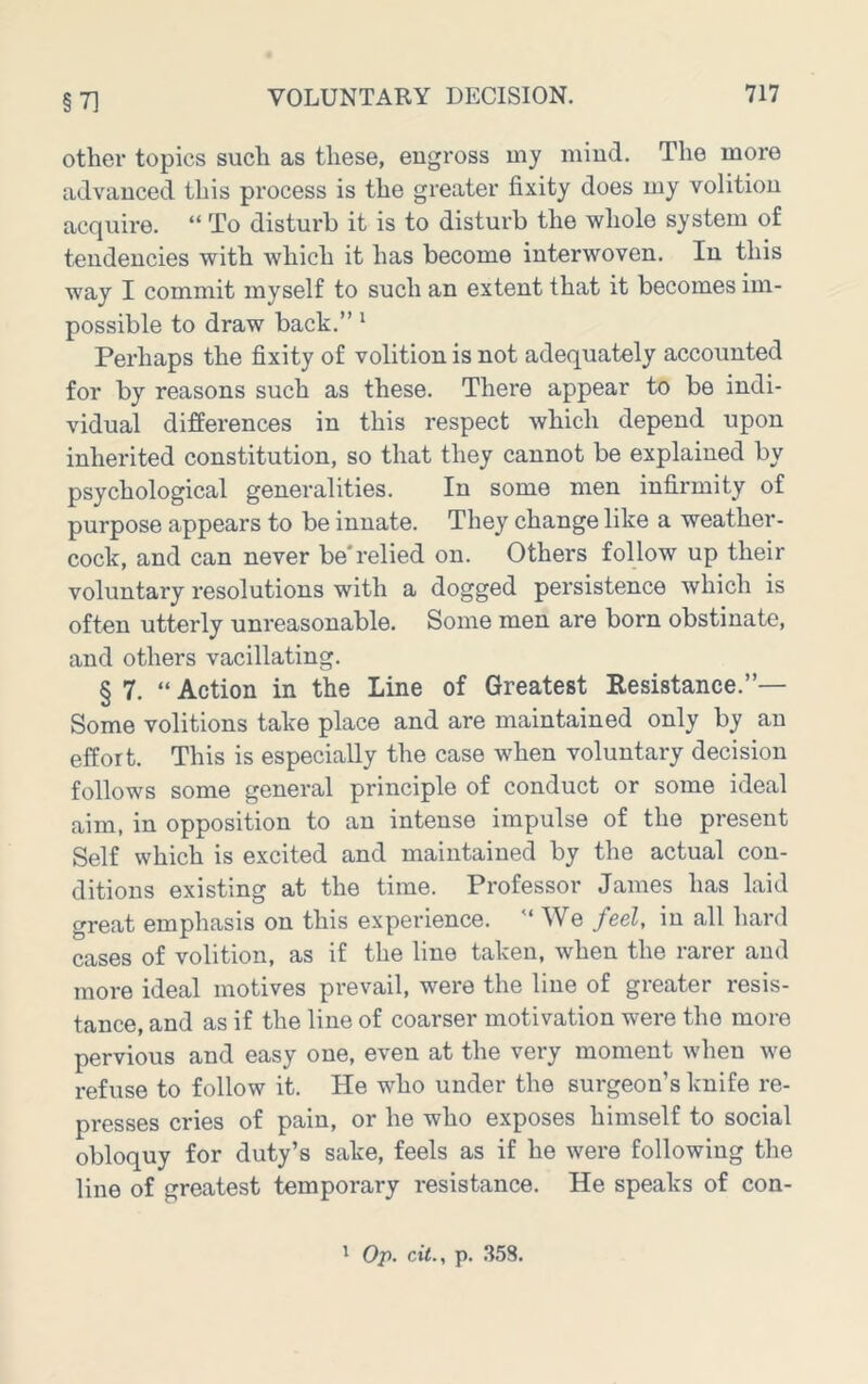 §7] other topics such as these, engross my mind. The more advanced this process is the greater fixity does my volition acquire. “ To disturb it is to disturb the whole system of tendencies with which it has become interwoven. In this way I commit myself to such an extent that it becomes im- possible to draw back.” ‘ Perhaps the fixity of volition is not adequately accounted for by reasons such as these. There appear to be indi- vidual differences in this respect which depend upon inherited constitution, so that they cannot be explained by psychological generalities. In some men infirmity of purpose appears to be innate. They change like a weather- cock, and can never be'relied on. Others follow up their voluntary resolutions with a dogged persistence which is often utterly unreasonable. Some men are born obstinate, and others vacillating. § 7. “ Action in the Line of Greatest Resistance.”— Some volitions take place and are maintained only by an effort. This is especially the case when voluntary decision follows some general principle of conduct or some ideal aim, in opposition to an intense impulse of the present Self which is excited and maintained by the actual con- ditions existing at the time. Professor James has laid great emphasis on this experience. ” We feel, in all hard cases of volition, as if the line taken, when the rarer and more ideal motives prevail, were the line of greater resis- tance, and as if the line of coarser motivation were the more pervious and easy one, even at the very moment when we refuse to follow it. He who under the surgeon’s knife re- presses cries of pain, or he who exposes himself to social obloquy for duty’s sake, feels as if he were following the line of greatest temporary resistance. He speaks of con-