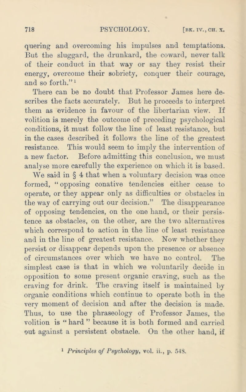 quering and overcoming his impulses and temptations. But the sluggard, the drunkard, the coward, never talk of their conduct in that way or say they resist their energy, overcome their sobriety, conquer their courage, and so forth.” '■ There can be no doubt that Professor James hei'e de- scribes the facts accurately. But he proceeds to interpret them as evidence in favour of the libertarian view. If volition is merely the outcome of preceding psychological conditions, it must follow the line of least resistance, but in the cases described it follows the line of the greatest resistance. This would seem to imply the intervention of a new factor. Before admitting this conclusion, we must analyse more carefully the experience on which it is based. We said in § 4 that when a voluntary decision was once formed, “ opposing conative tendencies either cease to operate, or they appear only as difficulties or obstacles in the way of carrying out our decision.” The disappearance of opposing tendencies, on the one hand, or their persis- tence as obstacles, on the other, are the two alternatives which correspond to action in the line of least resistance and in the line of greatest resistance. Now whether they persist or disappear depends upon the presence or absence of circumstances over which we have no control. The simplest case is that in which we voluntarily decide in opposition to some present organic craving, such as the craving for drink. The craving itself is maintained by organic conditions which continue to operate both in the very moment of decision and after the decision is made. Thus, to use the phraseology of Professor James, the volition is “ hard ” because it is both formed and carried out against a persistent obstacle. On the other hand, if * Principles of Psychology, vol. ii., p. 54S.