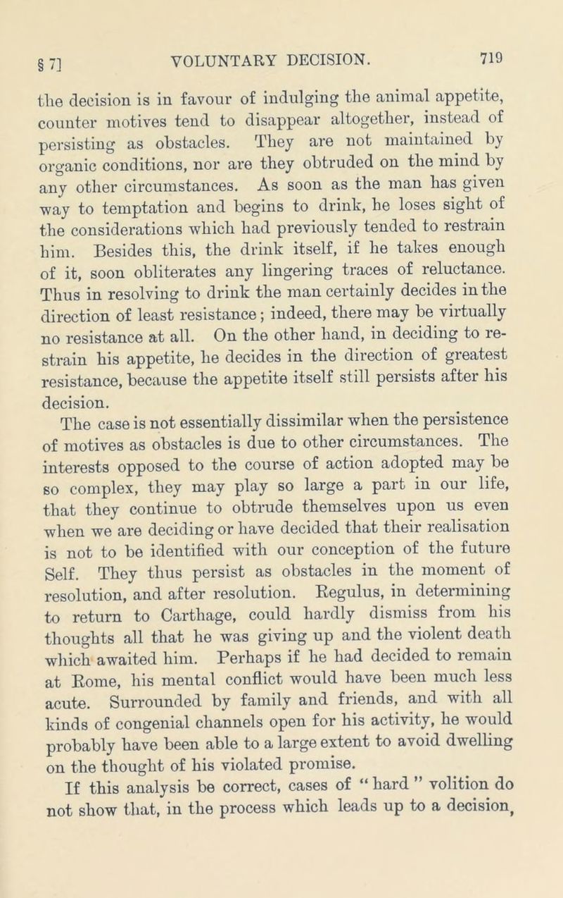 §7] tlie decision is in favour of indulging the animal appetite, counter motives tend to disappear altogether, instead of persisting as obstacles. They are not maintained by organic conditions, nor are they obtruded on the mind by any other circumstances. As soon as the man has given way to temptation and begins to drink, he loses sight of the considerations which had previously tended to restrain him. Besides this, the drink itself, if he takes enough of it, soon obliterates any lingering traces of reluctance. Thus in resolving to drink the man certainly decides in the direction of least resistance; indeed, there may be virtually no resistance at all. On the other hand, in deciding to re- strain his appetite, he decides in the direction of greatest resistance, because the appetite itself still persists after his decision. The case is not essentially dissimilar when the persistence of motives as obstacles is due to other circumstances. The interests opposed to the course of action adopted may be so complex, they may play so large a part in our life, that they continue to obtrude themselves upon us even when we are deciding or have decided that their realisation is not to be identified with our conception of the future Self. They thus persist as obstacles in the moment of resolution, and after resolution. Eegulus, in determining to return to Carthage, could hardly dismiss from his thoughts all that he was giving up and the violent death which awaited him. Perhaps if he had decided to remain at Eome, his mental conflict would have been much less acute. Surrounded by family and friends, and with all kinds of congenial channels open for his activity, he would probably have been able to a large extent to avoid dwelling on the thought of his violated promise. If this analysis be correct, cases of “ hard ” volition do not show that, in the process which leads up to a decision,