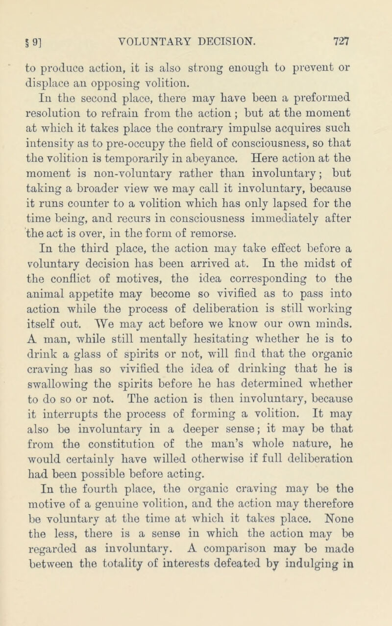 to produco action, it is also strong enough to prevent or displace an opposing volition. In the second place, there may have been a preformed resolution to refrain from the action ; but at the moment at which it takes place the contrary impulse acquires such intensity as to pre-occupy the field of consciousness, so that the volition is temporarily in abeyance. Here action at the moment is non-voluntary rather than involuntary; but taking a broader view we may call it involuntary, because it runs counter to a volition which has only lapsed for the time being, and recurs in consciousness immediately after the act is over, in the form of remorse. In the third place, the action may take effect before a voluntary decision has been arrived at. In the midst of the conflict of motives, the idea corresponding to the animal appetite may become so vivified as to pass into action while the process of deliberation is still working itself out. We may act before we know our own minds. A man, while still mentally hesitating whether he is to drink a glass of spirits or not, will find that the organic craving has so vivified the idea of drinking that he is swallowing the spirits before he has determined whether to do so or not. The action is then involuntary, because it interrupts the process of forming a volition. It may also be involuntary in a deeper sense; it may be that from the constitution of the man’s whole nature, he would certainly have willed otherwise if full deliberation had been possible before acting. In the fourth place, the organic craving may be the motive of a genuine volition, and the action may therefore be voluntary at the time at which it takes place. None the less, there is a sense in which the action may be regarded as involuntary. A comparison may be made between the totality of interests defeated by indulging in