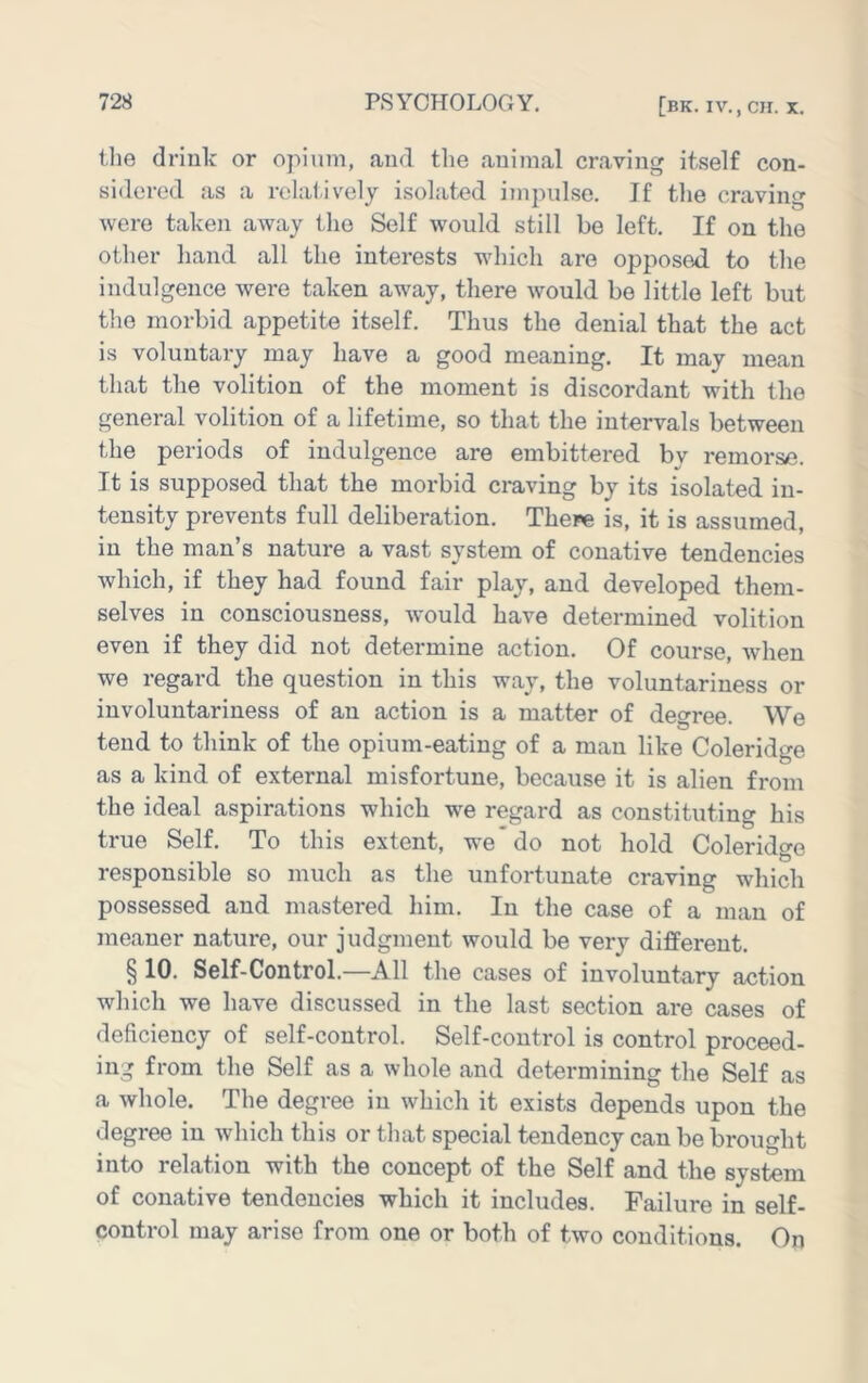 ilie driulc or opium, and the animal craving itself con- sidered as a relatively isolated impulse. If the craving were taken away the Self would still be left. If on the other hand all the interests which are opposed to the indulgence were taken away, there would be little left but the morbid appetite itself. Thus the denial that the act is voluntary may have a good meaning. It may mean that the volition of the moment is discordant with the general volition of a lifetime, so that the intervals between the periods of indulgence are embittered by remorse. It is supposed that the morbid craving by its isolated in- tensity prevents full deliberation. There is, it is assumed, in the man’s nature a vast system of conative tendencies which, if they had found fair play, and developed them- selves in consciousness, would have determined volition even if they did not determine action. Of course, when we regard the question in this way, the voluntariness or involuntariness of an action is a matter of degree. We tend to think of the opium-eating of a man like Coleridge as a kind of external misfortune, because it is alien from the ideal aspirations which we regard as constituting his true Self. To this extent, we*do not hold Colerido-e responsible so much as the unfortunate craving which possessed and mastered him. In the case of a man of meaner nature, our judgment would be very different. § 10. Self-Control.—All the cases of involuntary action which we have discussed in the last section are cases of deficiency of self-control. Self-control is control proceed- ing from the Self as a whole and determining the Self as a whole. The degree in which it exists depends upon the degree in which this or that special tendency can be brought into relation with the concept of the Self and the system of conative tendencies which it includes. Failure in self- control may arise from one or both of two conditions. On