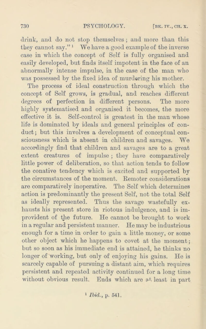 drink, and do not stop themselves ; and moi-e than tliis they cannot say.” * We have a good example of the inverse case in wliicli the concept of Self is fully organised and easily developed, but finds itself impotent in the face of an abnormally intense impulse, in the case of the man who was possessed by the fixed idea of murdering his mother. The process of ideal construction through which the concept of Self grows, is gradual, and reaches different degrees of perfection in different persons. The more highly systematised and organised it becomes, the more effective it is. Self-contx'ol is greatest in the man whose life is dominated by ideals and general principles of con- duct ; but this involves a development of conceptual con- sciousness which is absent in children and savages. We accoi'dingly find that children and savages are to a great extent creatures of impulse ; they have comparatively little power of deliberation, so that action tends to follow the conative tendency which is excited and supported by the circumstances of the moment. Remoter considerations are compai’atively inopei’ative. The Self which determines action is predominantly the present Self, not the total Self as ideally represented. Thus the savage wastefully ex- hausts his present store in riotous indulgence, and is im- provident of the future. He cannot be brought to work in a regular and persistent manner. He may be industrious enough for a time in order to gain a little money, or some other object which he happens to covet at the moment; but so soon as his immediate end is attained, he thinks no longer of working, but only of enjoying his gains. He is scarcely capable of pursuing a distant aim, which requires persistent and repeated activity continued for a long time without obvious I'esult. Ends which are at least in part * Ibid., p. 541.