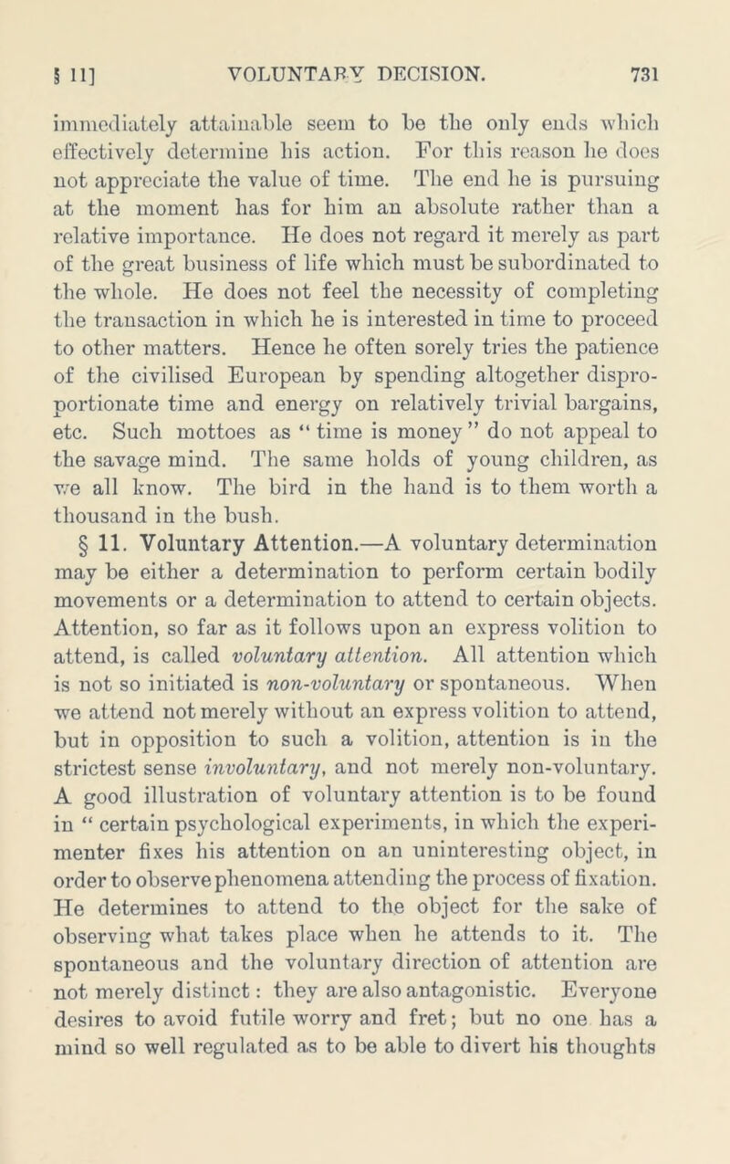 ininicdlately attainable seem to be the only ends Avliicli elfectively determine bis action. For this reason be does not appreciate tbe value of time. Tbe end be is pursuing at tbe moment bas for bim an absolute ratber than a relative importance. He does not regard it merely as part of tbe great business of life wbicb must be subordinated to tbe whole. He does not feel tbe necessity of completing tbe transaction in wbicb be is interested in time to proceed to other matters. Hence be often sorely tries tbe patience of tbe civilised European by spending altogether dispro- portionate time and energy on relatively trivial bargains, etc. Such mottoes as “ time is money ” do not appeal to tbe savage mind. Tbe same bolds of young children, as v/e all know. The bird in tbe band is to them worth a thousand in tbe bush. § 11. Voluntary Attention.—A voluntary determination may be either a determination to perform certain bodily movements or a determination to attend to certain objects. Attention, so far as it follows upon an express volition to attend, is called voluntary attention. All attention wbicb is not so initiated is non-voluntary or spontaneous. When we attend not mei’ely without an express volition to attend, but in opposition to such a volition, attention is in tbe strictest sense involuntary, and not merely non-voluntary. A good illustration of voluntary attention is to be found in “ certain psychological experiments, in wbicb tbe experi- menter fixes bis attention on an uninteresting object, in order to observe phenomena attending tbe process of fixation. He determines to attend to the object for tbe sake of observing what takes place when be attends to it. Tbe spontaneous and tbe voluntary direction of attention are not merely distinct: they are also antagonistic. Everyone desires to avoid futile worry and fret; but no one bas a mind so well regulated as to be able to divert bis thoughts