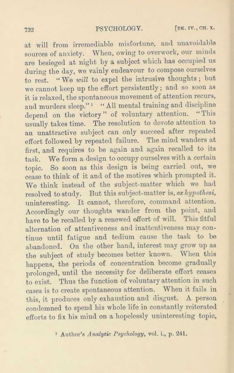 cit will from irremedifililG misfortun©, aiul uunvoidn.!)!© sources of anxiety. When, owing to overwork, our minds are besieged at iiiglit by a subject wliicli has occupied us during the day, we vainly endeavour to compose ourselves to rest. “ We will to expel the intrusive thoughts ; but we cannot keep up the effort persistently; and so soon as it is relaxed, the spontaneous movement of attention recurs, and murders sleep.” ^ “ All mental training and discipline depend on the victory” of voluntary attention. “This usually takes time. The resolution to devote attention to an unattractive subject can only succeed after repeated effort followed by repeated failure. The mind wanders at first, and requires to be again and again recalled to its task. We form a design to occupy ourselves with a certain topic. So soon as this design is being carried out, we cease to think of it and of the motives which prompted it. We think instead of the subject-matter which we had resolved to study. But this subject-matter is, ex hypothesi, uninteresting. It cannot, therefore, command attention. Accordingly our thoughts wander from the point, and have to be recalled by a renewed effort of will. This fitful alternation of attentiveness and inattentiveness may con- tinue until fatigue and tedium cause the task to be abandoned. On the other hand, interest may grow up as the subject of study becomes better known. When this happens, the periods of concentration become gradually prolonged, until the necessity for deliberate effort ceases to exist. Thus the function of voluntary attention in such cases is to create spontaneous attention. When it fails in this, it produces only exhaustion and disgust. A person condemned to spend his whole life in constantly reiterated efforts to fix his mind on a hopelessly uninteresting topic.