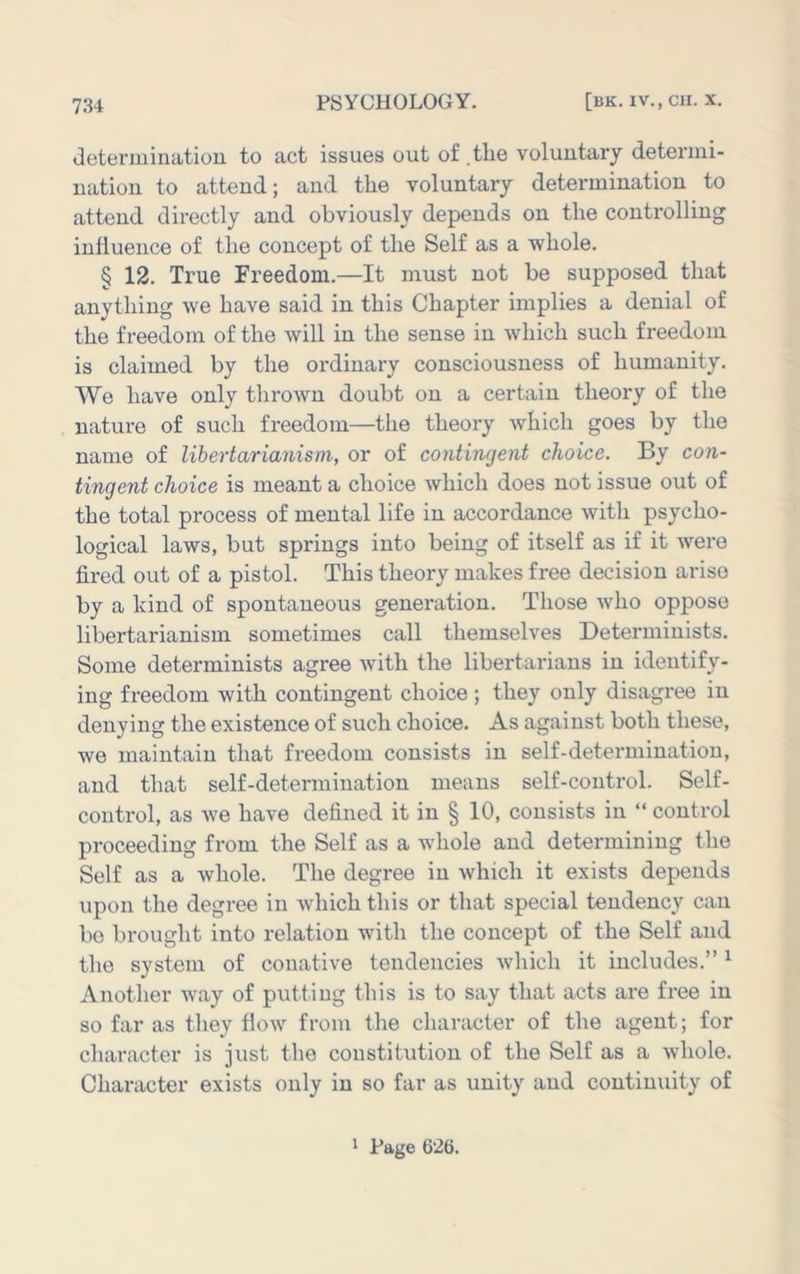 deteruiinatioii to act issues out of .tlie voluntary determi- nation to attend; and the voluntary determination to attend directly and obviously depends on the controlling influence of the concept of the Self as a whole. § 12. True Freedom.—It must not be supposed that anything we have said in this Chapter implies a denial of the freedom of the will in the sense in which such freedom is claimed by the ordinary consciousness of humanity. We have only thrown doubt on a certain theory of the nature of such freedom—the theory which goes by the name of libertarianism, or of contingent choice. By con- tingent choice is meant a choice which does not issue out of the total process of mental life in accordance with psycho- logical laws, but springs into being of itself as if it were fired out of a pistol. This theory makes free decision arise by a kind of spontaneous generation. Those who oppose libertarianism sometimes call themselves Determinists. Some determinists agree with the libertarians in identify- ing freedom with contingent choice ; they only disagree in denying the existence of such choice. As against both these, we maintain that freedom consists in self-determination, and that self-determination means self-control. Self- control, as we have defined it in § 10, consists in “ control proceeding from the Self as a whole and determining the Self as a whole. The degree in which it exists depends upon the degree in which this or that special tendency can be brought into relation with the concept of the Self and the system of conative tendencies which it includes.” ^ Another way of putting this is to say that acts are free in so far as they flow from the character of the agent; for character is just the constitution of the Self as a whole. Character exists only in so far as unity and continuity of 1 Page 626.