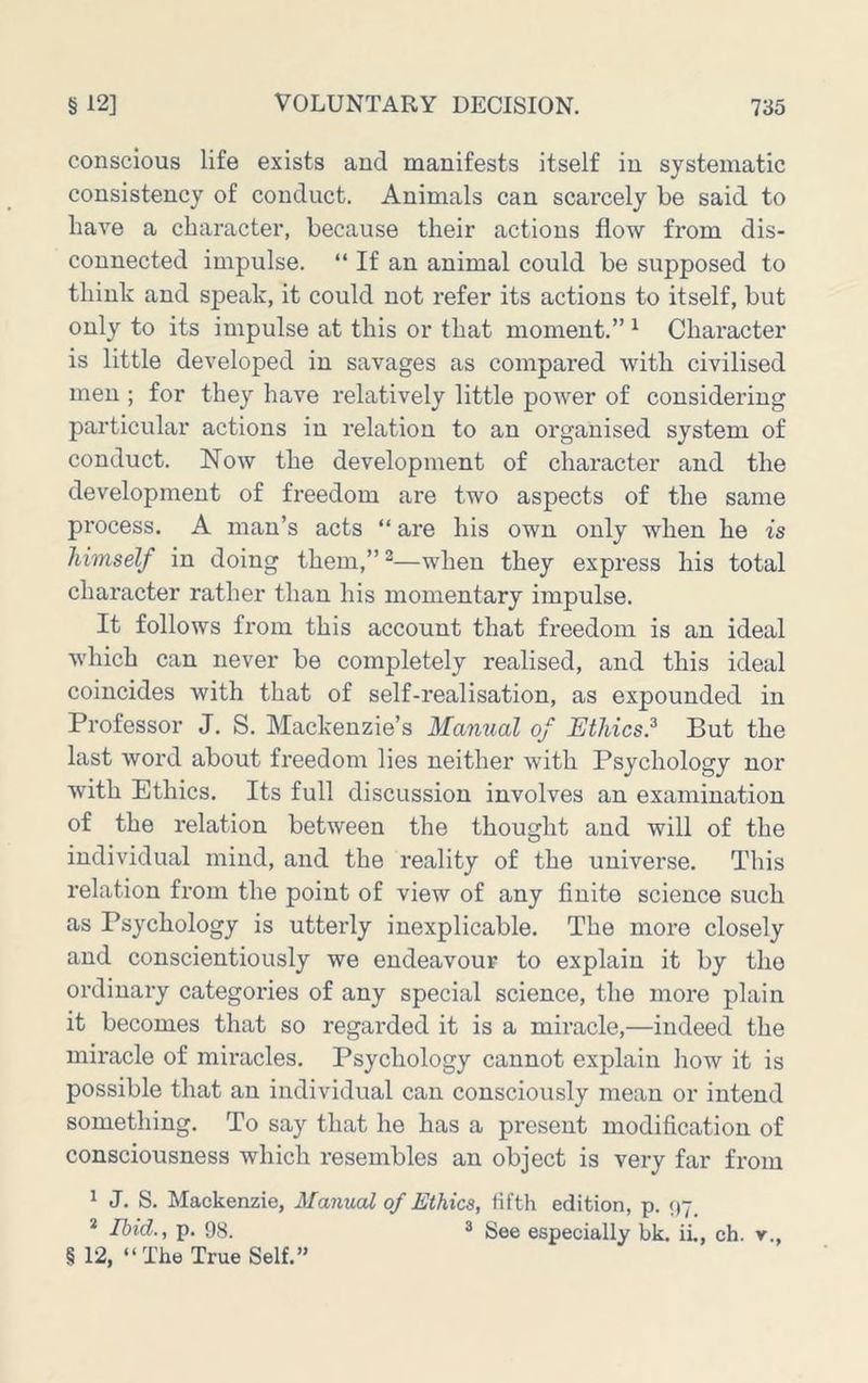 conscious life exists and manifests itself in systematic consistency of conduct. Animals can scarcely be said to have a character, because their actions flow from dis- connected impulse. “ If an animal could be supposed to think and speak, it could not refer its actions to itself, but only to its impulse at this or that moment.” ^ Character is little developed in savages as compared with civilised men ; for they have relatively little power of considering particular actions in relation to an organised system of conduct. Now the development of character and the development of freedom are two aspects of the same process. A man’s acts “ are his own only when he is himself in doing them,”^—when they express his total character rather than his momentary impulse. It follows from this account that freedom is an ideal which can never be completely realised, and this ideal coincides with that of self-realisation, as expounded in Professor J. S. Mackenzie’s Manual of Ethics.^ But the last word about freedom lies neither with Psychology nor with Ethics. Its full discussion involves an examination of the relation between the thought and will of the individual mind, and the reality of the universe. This relation from the point of view of any finite science such as Psychology is utterly inexplicable. The more closely and conscientiously we endeavour to explain it by the ordinary categories of any special science, the more plain it becomes that so regarded it is a miracle,—indeed the miracle of miracles. Psychology cannot explain how it is possible that an individual can consciously mean or intend something. To say that he has a present modification of consciousness which resembles an object is very far from 1 J. S. Mackenzie, Manual of Ethics, fifth edition, p. 97. * Ibid., p. 98. ® See especially bk. ii., ch. y., § 12, “ The True Self.”