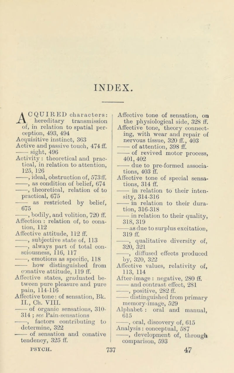 INDEX Acquired characters; hereditary transmission of, in relation to spatial per- ception, 493, 494 Acquisitive instinct, 303 Active and passive touch, 474 ff. sight, 490 Activity : theoretical and prac- tical, in relation to attention, 125, 126 , ideal, obstruction of, 573 ff. , as condition of belief, 674 , theoretical, relation of to practical, 075 as restricted by belief, 675 , bodily, and volition, 720 ff. Affection : relation of, to cona- tion, 112 Affective attitude, 112 ff. ■ , subjective state of, 113 , always part of total con- sciousness, 116, 117 ■ , emotions as specific, 118 how distinguished from conative attitude, 119 ff. Affective states, graduated be- tween pure pleasure and pure I)ain, 114-116 Affective tone: of sensation, Bk. II., Ch. VIII. of organic sensations, 310- 314 ; sec Rain-sensations , factors contributing to determine, 322 of sensation and conative tendency, 325 ff. PSYCH. Affective tone of sensation, on the physiological side, 328 ff. Affective tone, theory connect- ing, with wear and repair of nervous tissue, 320 ff., 403 of attention, 398 ff. of revived motor process, 401,402 due to pre-formed associa- tions, 403 ff. Affective tone of special sensa- tions, 314 ff. in relation to their inten- sity, 314-316 in relation to their dura- tion, 316-318 in relation to their quality, 318, 319 as due to surplus excitation, 319 ff. , qualitative diversity of, 320, 321 , diffused effects produced by, 320, 322 Affective values, relativity of, 113, 114 After-image : negative, 280 ff. and contrast effect, 281 , positive, 282 ff. distinguished from primary memory-image, 529 Alphabet : oral and manual, (il5 , oral, discover}'^ of, 615 Analysis: conceptual, 587 , development of, through comparison, 593 47