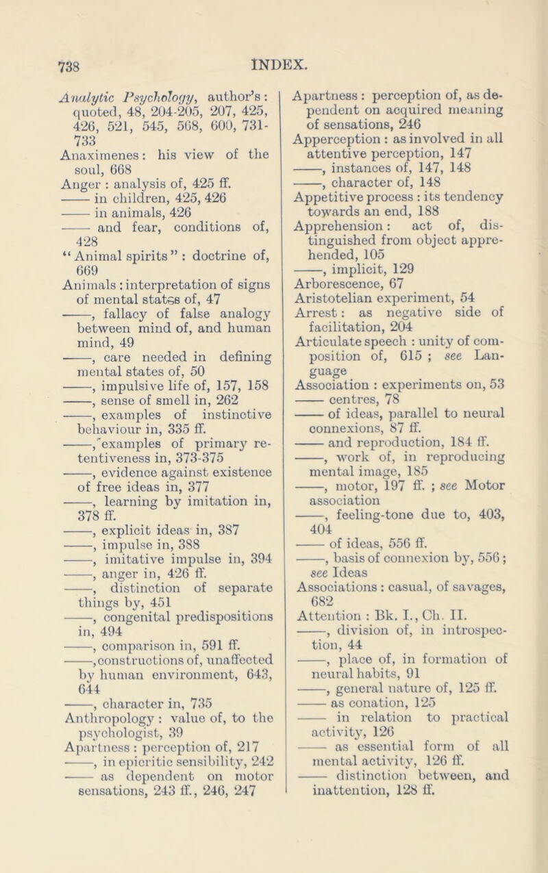 Analytic PtiychoIo(/y, author’s; quoted, 48, 2(J4-205, 207, 425, 42G, 521, 545, 508, 000, 731- 733 Anaximenes: his view of the soul, 008 Anger ; analysis of, 425 ff. in children, 425, 420 in animals, 420 and fear, conditions of, 428 “ Animal spirits ” : doctrine of, 009 Animals ; interpretation of signs of mental statss of, 47 , fallacj'^ of false analogy between mind of, and human mind, 49 , care needed in defining mental states of, 50 , impulsive life of, 157, 158 , sense of smell in, 202 , examples of instinctive behaviour in, 335 ff. ,'‘examples of primarjf re- tentiveness in, 373-375 , evidence against existence of free ideas in, 377 , learning by imitation in, 378 flf. , explicit ideas in, 387 , impulse in, 388 , imitative impulse in, 394 , anger in, 420 ff. , distinction of separate things by, 451 , congenital predispositions in, 494 , comparison in, 591 ff. ,constructions of, unaffected by human environment, 043, 044 , character in, 735 Anthropology : value of, to the psychologist, 39 Apartness : perception of, 217 , in epicritic sensibilitjq 242 as dependent on motor sensations, 243 If., 240, 247 Apartness : perception of, as de- pendent on acquired meaning of sensations, ^6 Apperception : as involved in all attentive perception, 147 , instances of, 147, 148 , character of, 148 Appetitive process : its tendency toyi’ards an end, 188 Apprehension: act of, dis- tinguished from object appre- hended, 105 , implicit, 129 Arborescence, 07 Aristotelian experiment, 54 Arrest: as negative side of facilitation, 204 Articulate speech : unity of com- position of, 015 ; see Lan- guage Association : experiments on, 53 centres, 78 of ideas, parallel to neural connexions, 87 ff. and reproduction, 184 ff. , work of, in reproducing mental image, 185 , motor, 197 ff. ; see Motor association , feeling-tone due to, 403, 404 of ideas, 550 ff. , basis of connexion b}’, 550; see Ideas Associations: casual, of savages, 082 Attention : Bk. I., Ch. II. , division of, in introspec- tion, 44 , place of, in formation of neural habits, 91 , general nature of, 125 ff. as conation, 125 in relation to practical activity', 120 as essential form of all mental activity, 120 ff. distinction between, and inattention, 128 ff'.