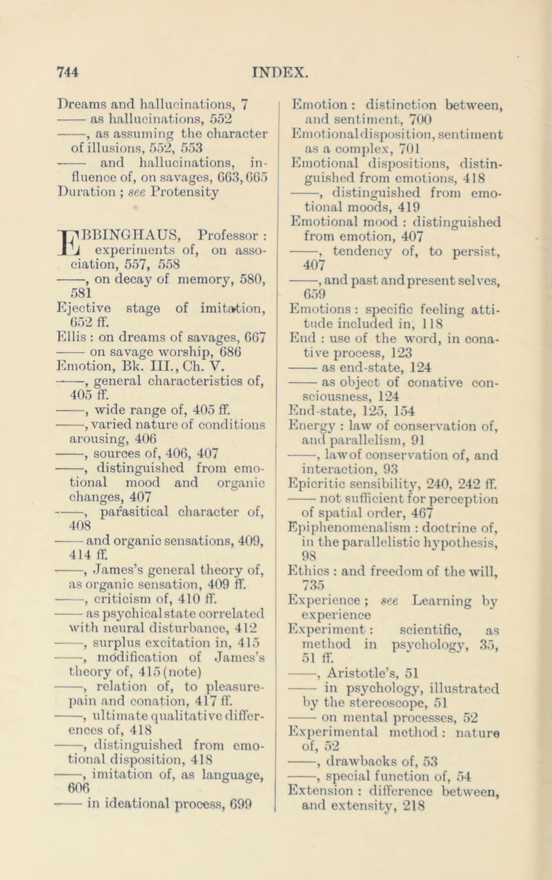 Dreams and hallucinations, 7 as hallucinations, 552 , as assuming the character of illusions, 552, 553 and hallucinations, in- fluence of, on savages, G63, GG5 Duration ; see Protensity ;^B15INGnAUS, Professor : j experiments of, on asso- ciation, 557, 558 , on decay of memory, 580, .581 Ejective stage of imit.'>tion, G52 IT. Ellis : on dreams of savages, GG7 on savage Avorship, G86 Emotion, Bk. III.,Ch. V. , general characteristics of, 405 ff. , wide range of, 405 ff. , varied nature of conditions arousing, 406 , sources of, 40G, 407 , distinguished from emo- tional mood and organic changes, 407 , parasitical character of, 408 • and organic sensations, 400, 414 ff. , James’s general theory of, as organic sensation, 409 ff. , criticism of, 410 ff. as psychical state correlated with neural disturbanee, 412 , surplus excitation in, 415 , modification of James’s theory of, 415 (note) , relation of, to pleasure- pain and conation, 417 ff. , idtimate qualitative differ- ences of, 418 , distinguished from emo- tional disposition, 418 , imitation of, as language, in ideational process, 699 I Emotion: distinction between, I and sentiment, 700 Emotionaldi.spo.sition, sentiment as a complex, 701 Emotional di.spositions, distin- guished from emotions, 418 , distinguished from emo- tional moods, 419 Emotional mood : distinguished from emotion, 407 , tendency of, to persist, 407 , and past and present selves, 659 Emotions : specific feeling atti- tude included in, 118 End : use of the word, in cona- tive process, 123 as end-state, 124 as object of conative con- sciousness, 124 End-state, 125, 154 Energ}' : law of conservation of, and parallelism, 91 , law of conservation of, and interaction, 93 j Epicritic sensibility, 240, 242 ff. ! not sufficient for perception of spatial order, 467 Epiphenomenalism : doctrine of, in theparallelistic h3'pothesis, 98 Ethics : and freedom of the will, . 735 Experience; see Learning by experience Experiment: scientific, as method in psvcholog\% .35, 51 ff. , Aristotle’s, 51 in psychology, illustrated 1)3’ the stereoscope, 51 on mental processes, 52 Experimental method : nature of, 52 , drawbacks of, 53 , special function of, 54 Extension : difference between, and extensity, 218