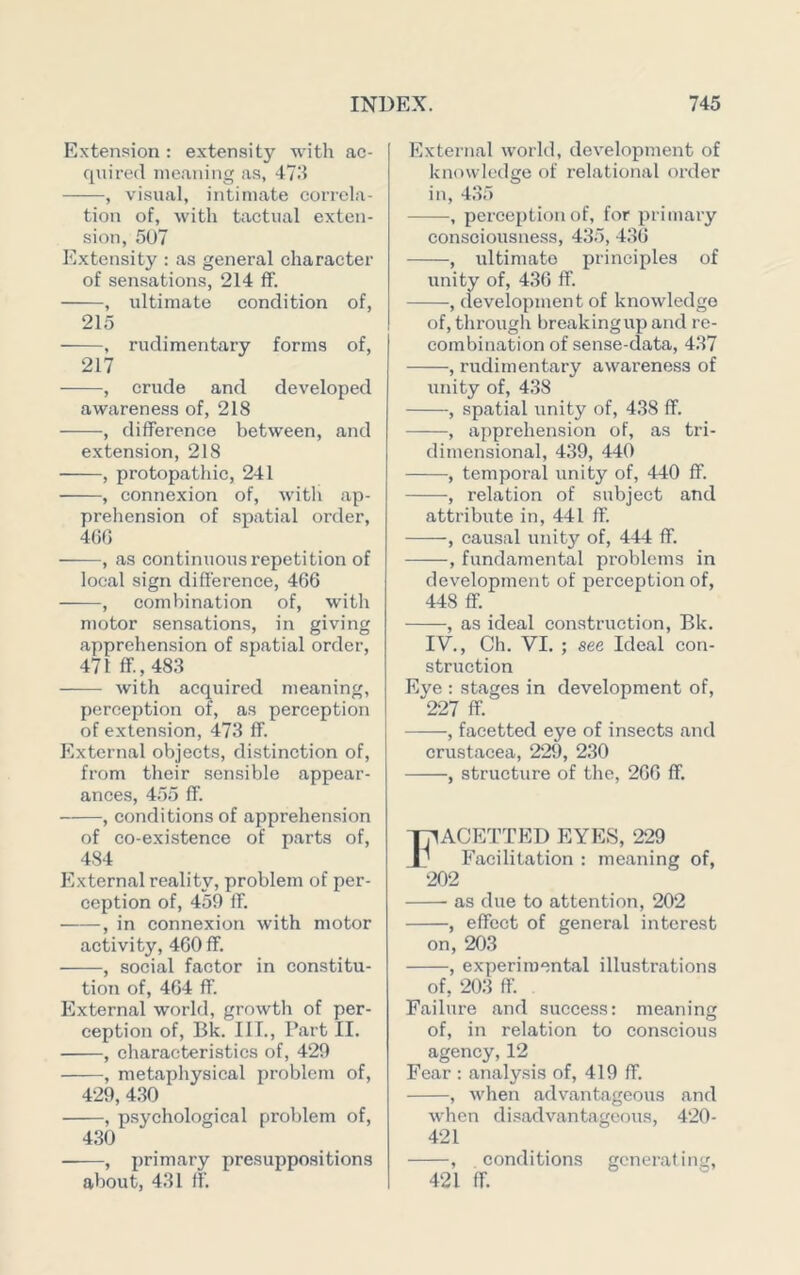 Extension : extensity with ac- quired meaning as, 47.‘i , visual, intimate correla- tion of, with tixctual exten- sion, 5U7 Extensity : as general character of sensations, 214 fF. , ultimate condition of, 215 , rudimentary forms of, 217 , crude and developed awareness of, 218 , difference between, and extension, 218 , protopathic, 241 , connexion of, with ap- prehension of spatial order, 4(50 , as continuous repetition of local sign difference, 466 , combination of, with motor sensations, in giving apprehension of spatial order, 471 ff.,483 with acquired meaning, perception of, as perception of extension, 473 ff. External objects, distinction of, from their sensible appear- ances, 455 ff. , conditions of apprehension of co-existence of parts of, 484 External reality, problem of per- ception of, 459 ff. , in connexion with motor activity, 460 ff. , social factor in constitu- tioix of, 464 ff. External world, growth of per- ception of, Bk. I IT., Part II. , characteristics of, 429 , metaphysical problem of, 429, 4,30 , psychological problem of, 430 , primary presuppositions about, 431 ff. External world, development of knowledge of relational order in, 435 , perception of, for primary consciousness, 435, 436 , ultimate principles of unity of, 436 ff. , clevelopment of knowledge of, through breakingup and re- combination of sense-data, 437 , rudimentary awareness of unity of, 438 , spatial unity of, 438 ff. , apprehension of, as tri- dimensional, 439, 440 , temporal unity of, 440 ff. , relation of subject and attribute in, 441 ff. , causal unity of, 444 ff. , fundamental problems in development of perception of, 448 ff. , as ideal construction, Bk. IV., Ch. VI. ; see Ideal con- struction Eye ; stages in development of, 227 ff. , facetted eye of insects and Crustacea, 229, 230 , structure of the, 266 ff. ACETTED EYES, 229 Facilitation : meaning of, 202 as due to attention, 202 , effect of general interest on, 203 , experimental illustrations of, 203 ff. Failure and success: meaning of, in relation to conscious agency,12 Fear : analy.sis of, 419 ff. , Avhen advantageous and when disadvantageous, 420- 421 , conditions generating, 421 ff.