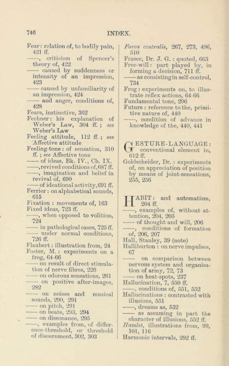Fear: relation of, to bodily pain, 421 IF. , criticisni of Spencer’s tlieory of, 422 caused by suddenness or intensity of an impression, 423 caused by unfamiliarity of an impression, 424 and anger, conditions of, 428 Fears, instinctive, 362 Fechner: his explanation of Weber’s Law, 304 fF. ; see Weber’s Law Feeling attitude, 112 fF. ; see AfFective attitude Feeling-tone: of sensation, 310 fF. ; see AfFective tone of ideas, Bk. IV., Ch. IX. ,revived conditions of,087 fF. , imagination and belief in revival of, 690 of ideational activity,091 fF. Ferrier : on alphabetical sounds, 615 Fixation : movements of, 163 Fixed ideas, 723 fF. , when opposed to volition, 724 in pathological cases, 725 fF. under normal conditions, 720 fF. F’laubert: illustration from, 24 Foster, M. : experiments on a frog, 64-66 on result of direct stimula- tion of nerve fibres, 226 on odorous sensations, 261 on positive after-images, 282 on noises and musical sounds, 290, 291 on pitch, 291 on beats, 293, 294 on dissonance, 295 , examples from, of difFer- ence-threshold, or threshold of <liscernment, .302, 303 Fovea ceiitralis, 267, 273, 496, 510 Fraser, Dr. .1. G. : quoted, 663 Free-will: part played by, in forming a decision, 711 fF'. as consistingin self-control, 734 Frog : experiments on, tf) illus- trate reflex actions, 64-66 Fundamental tone, 296 Future : reference to the, primi- tive natuie of, 440 , condition of advance in knowledge of the, 440, 441 ESTURE-LANGUAGE : conventional element in, 612 fF. Goldscheider, Dr. : experiments of, on appreciation of position by means of joint-sensations, 255, 256 ABIT: and automatism, 204 fF. , examples of, without at- tention, 204, 205 of thought and will, 206 , conditions of formation of, 206, 207 Hall, Stanley, ,39 (note) Halliburton : on nerve impulses, 67 on comparison between nervous sj'stem and organisa- tion of army, 72, 73 on heat-spots, 237 Hallucination, 7, 550 ff. , conditions of, 551, 5,52 Hallucinations: contrasted with illusions, 551 , dreams as, 532 as assuming in j)art the character of illusions, 5.52 fF. Hamlet, illustrations from, 99, 101, 116 Harmonic intervals, 292 fF.