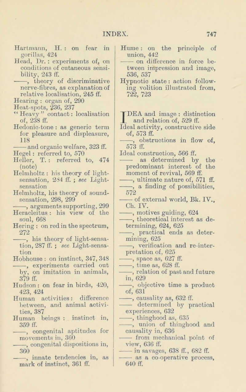 Hartmann, H. : on fear in gorillas, 424 Head, Dr. : experiments of, on conditions of cutaneous sensi- bility, 243 ff. ■ , theory of discriminative nerve-fibres, as explanation of relative localisation, 245 ff. Hearing : organ of, 290 Heat-spots, 236, 237 “Heavy” contact: localisation of, 2.38 ff. Hedonic-tone : as generic term for pleasure and displeasure, 118 and organic welfare, 323 ff. Hegel: referred to, 570 Heller, T. : referred to, 474 (note) Helmholtz : his theory of light- sen-sation, 2S4 ff. ; see Light- sensation Helmholtz, his theory of sound- sensation, 298, 299 , arguments supporting, 299 Heracleitus : his view of the soul, 668 Hering : on red in the spectrum, 272 , his theory of light-sensa- tion, 287 ff. ; see Light-sensa- tion Hobhouse : on instinct, 347, 348 , experiments carried out by, on imitation in animals, 379 ff. Hudson : on fear in birds, 420, 423, 424 Human activities: difference between, and animal activi- ties, 387 Human beings : instinct in, 359 ff. , congenital aptitudes for movements in, .360 , congenital dispositions in, .360 , innate tendencies in, as mark of instinct, 361 ff. Hume : on the principle of union, 442 on difference in force be- tween impression and image, 536, 537 Hypnotic state: action follow- ing volition illustrated from, 722, 723 IDEA and image : distinction and relation of, 529 ff. Ideal activity, constructive side of, 573 ff. , obstructions in flow of, 573 ff. Ideal construction, 566 ff. as determined by the predominant interest of the moment of revival, 569 ff. , ultimate nature of, 571 ff. , a finding of possibilities, 572 of externa] world, Bk. IV., Ch. IV. , motives guiding, 624 , theoretical interest as de- termining, 624, 625 , practical ends as deter- mining, 625 , verification and re-inter- pretation of, 625 -——, space as, 627 ff. , time as, 628 ff. , relation of past and future in, 629 , objective time a product of, 631 , causality as, 6.32 ff. determined by practical experiences, 6.32 , thinghood as, 6.3.j .——, union of thinghood and causality in, 6.36 from mechanical point of view, 636 ff. in savages, 638 ff., 682 ff. as a co-operative process, 640 ff.