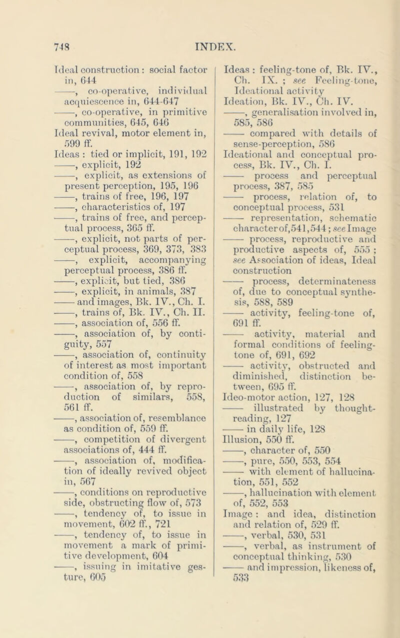 Ideal construction : social factor in, (514 —, co-operative, individual aciiuicscence in, (544 (547 , co-operative, in primitive communities, 645, 646 Ideal revival, motor element in, 599 ff. Ideas : tied or implicit, 191, 192 , explicit, 192 , explicit, as extensions of present perception, 195, 196 , trains of free, 196, 197 , eharacteristies of, 197 , trains of free, and percep- tual process, 365 ff. , explicit, not parts of per- ceptual process, 369, 373, 383 ——, explicit, accompanying perceptual process, 386 ff. , explicit, but tied, .386 , explicit, in animals, .387 and images, Bk. IV., Ch. I. , trains of, Bk. IV., Ch. II. , association of, 556 ff. , association of, by conti- guity, 557 , association of, continuity of interest as most important condition of, 558 , association of, by repro- duction of similars, 558, 561 ff. , association of, resemblance as condition of, 559 ff. , competition of divergent as.sociations of, 444 ff. , association of, modifica- tion of ideally revived object in, 567 , conditions on reproductive side, obstructing flow of, 573 , tendency of, to issue in movement, 602 ff., 721 , tendency of, to issue in movement a mark of primi- tive development, 604 , i.s.suing in imitative ges- ture, 605 j Ideas : feeling-tone of, Bk. IV., I Ch. IX. ; see Focling-tone, Ideational activity Ideation, Bk. IV., Ch. IV. , generalisation involved in, 585, 586 compared with details of sense-perception, 586 Ideational and conceptual pro- cess, Bk. IV., Ch. I. process and perceptual process, .387, 585 process, relation of, to conceptual process, 531 representation, schematic character of,541,544; .see Image process, reproductive and productive aspects of, 555 ; see Association of ideas. Ideal construction process, determinateness of, due to conceptual synthe- sis, 588, 589 ‘ activity, feeling-tone of, 691 ff. activity, material and formal conditions of feeling- tone of, 691, 692 activity, obstructed and diminisltc(l, distinction be- tween, 695 fl’. Ideo-motor action, 127, 128 illustrated by tliought- reading, 127 in daily life, 128 Illusion, 550 ff. , character of, 550 , pure, 550, 553, 554 with element of hallucina- tion, 551, 552 , Iiallucination with element of, 552, 553 Image : and idea, distinction and relation of, 529 ff. , verbal, 530, 531 , verbal, as instrument of conceptual thinking, 530 and impression, likeness of, 533