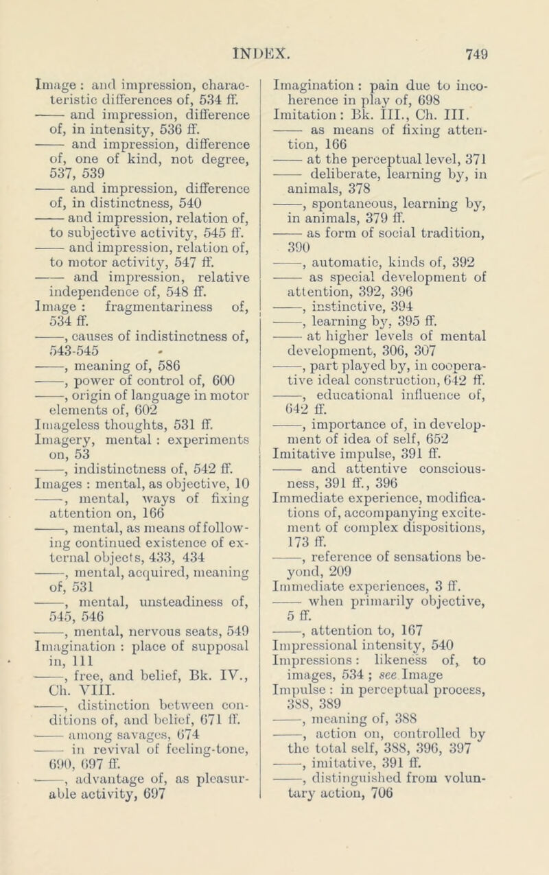 Image : and impression, charac- teristic differences of, 534 ff. and impression, difference of, in intensity, 536 ff. and impression, difference of, one of kind, not degree, 537, 539 and impression, difference of, in distinctness, 540 and impression, relation of, to subjective activity, 545 fl'. and impression, relation of, to motor activity, 547 ff. and impression, relative independence of, 548 ff. Image : fragmentariness of, 534 ff. , causes of indistinctness of, 543-545 , meaning of, 586 , power of control of, 600 , origin of language in motor elements of, 602 Imageless thoughts, 531 ff. Imagery, mental : experiments on, 53 , indistinctness of, 542 flf. Images ; mental, as objective, 10 , mental, ways of fixing attention on, 166 , mental, as means of follow- ing continued existence of ex- ternal objects, 433, 434 , mental, acquired, meaning of, 531 , mental, unsteadiness of, 545, 546 , mental, nervous seats, 549 Imagination : place of supposal in. 111 ——, free, and belief, Bk. IV., Ch. VIII. ■ , distinction between con- ditions of, and belief, 671 ff. among savages, 674 ■ in revival of fccling-tone, 6! 10, 697 ff. , advantage of, as pleasur- able activity, 697 Imagination: pain due to inco- herence in play of, 698 Imitation: Bk. ill., Ch. III. as means of fixing atten- tion, 166 at the perceptual level, 371 ■ deliberate, learning by, in animals, 378 , spontaneous, learning by, in animals, 379 ff. as form of social tradition, 390 , automatic, kinds of, 392 as special development of attention, 392, 396 , instinctive, 394 , learning b^q. 395 ff. at higher levels of mental development, 306, 307 , part played by, in coopera- tive ideal construction, 042 ff. , educational influence of, 642 if. , importance of, in develop- ment of idea of self, 652 Imitative impulse, 391 ff. and attentive conscious- ness, 391 ff., 396 Immediate experience, modifica- tions of, accompanying excite- ment of complex dispositions, 173 ff. , reference of sensations be- yond, 209 Immediate experiences, 3 ff. when primarily objective, 5 ff. , attention to, 167 Impressional intensity, 540 Impressions: likeness of, to images, 534 ; see Image Impidse : in perceptual process, 388, .389 , meaning of, 388 , action on, controlled by the total self, 388, 396, 397 , imitative, 391 If. , distingui.shed from volun- tary action, 706