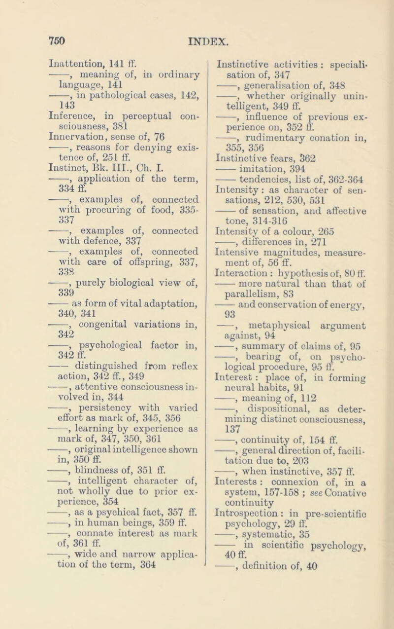 Inattention, 141 fF. , meaning of, in ordinary language, 141 , in pathological cases, 142, 143 Inference, in perceptual con- sciousness, 381 Innervation, sense of, 76 ■ , reasons for denying exis- tence of, 251 fF. Instinct, Bk. III., Ch. I, , application of the term, 334 flf. ■ , examples of, connected with procuring of food, 335- 337 , examples of, connected with defence, 337 , examples of, connected with care of offspring, 337, 338 , purely biological view of, 331) • as form of vital adaptation, 340, 341 , congenital variations in, 342 , psychological factor in, 342 ff. distinguished from reflex action, 342 fF., 349 , attentive consciousness in- volved in, 344 ■, persistency with varied effort as mark of, 345, 356 , learning by experience as mark of, 347, 350, 361 , original intelligence shown in, 350 ff. , blindness of, 351 ff. , intelligent character of, not wholly due to prior ex- perience, 354 as a psychical fact, 357 fF. ——, in human beings, 359 fF. ■ , connate interest as mark of, 361 ff. , wide and narrow applica- tion of the term, 364 Instinctive activities : speciali- sation of, 347 , generalisation of, 348 , whether originally unin- telligent, 349 ff. , influence of previous ex- perience on, 352 tf. , rudimentary conation in, 355, 356 Instinctive fears, 362 imitation, 394 tendencies, list of, 362-364 Intensity : as character of sen- sations, 212, 530, 531 of sensation, and affective tone, 314-316 Intensity of a colour, 265 , differences in, 271 Intensive magnitudes, measure- ment of, 56 ff. Interaction : hypothesis of, 80 fl'. more natural than that of parallelism, S3 and conservation of encrgj% 93 , metaphysical argument against, 94 , summary of claims of, 95 , bearing of, on psycho- logical procedure, 95 If. Interest : place of, in forming neural habits, 91 , meaning of, 112 , dispositional, as deter- mining distinct consciousness, 137 , continuity of, 154 ff. , general direction of, facili- tation due to, 203 , when instinctive, 357 ff. Interests: connexion of, in a system, 157-158 ; see Conative continuity Introspection: in pre-scientifio psychology, 29 ff. , systematic, 35 in scientific psycholotiv. 40ff. FO' , definition of, 40