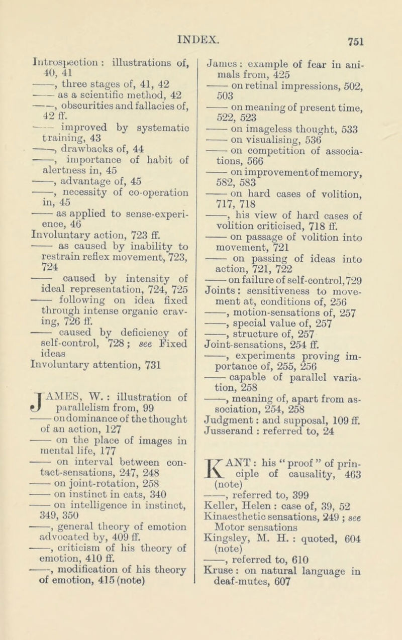 Iiitrosi>ection : illustrations of, 40, 41 • , three stages of, 41, 42 as a scientific method, 42 , obscurities and fallacies of, 42 ff. • improved by systematic training, 43 , drawbacks of, 44 , importance of habit of alertness in, 45 ■ , advantage of, 45 , necessity of co-operation in, 45 ■ as applied to sense-experi- ence, 46 Involuntary action, 723 ff. as caused by inability to restrain reflex movement, 723, 724 caused by intensity of ideal representation, 724, 725 • following on idea fixed through intense organic crav- ing, 726 ft’. caused by deficiency of self-control, 728; see Fixed ideas Involuntary attention, 731 JAMES, W. : illustration of parallelism from, 99 on dominance of the thought of an action, 127 on the place of images in mental life, 177 on interval between con- tact-sensations, 247, 248 on joint-rotation, 258 on instinct in cats, 340 on intelligence in instinct, 349, 350 , general theory of emotion advocated by, 409 ff. , criticism of his theory of emotion, 410 ff. , modification of his theory of emotion, 415 (note) James: example of fear in ani- mals from, 425 on retinal impressions, 502, 503 on meaning of present time, 522, 523 on imageless thought, 533 on visualising, 536 on competition of associa- tions, 566 on improvementof memory, 582, 583 on hard cases of volition, 717, 718 , his view of hard cases of volition criticised, 718 ff. on passage of volition into movement, 721 on passing of ideas into action, 721, 722 on failure of self-control,729 Joints: sensitiveness to move- ment at, conditions of, 256 , motion-sensations of, 257 , special value of, 257 , structure of, 257 Joint-sensations, 254 ff. , experiments proving im- portance of, 255, 256 capable of parallel varia- tion, 258 , meaning of, apart from as- sociation, 254, 258 Judgment: and supposal, 109 ff. Jusserand : referred to, 24 Kant : his “ proof ” of prin- ciple of causality, 463 (note) , referred to, 399 Keller, Helen : case of, 39, 52 Kinaesthetic sensations, 249 ; see Motor sensations Kingsley, M. H. : quoted, 604 (note) , referred to, 610 Kruse: on natural language in deaf-mutes, 607