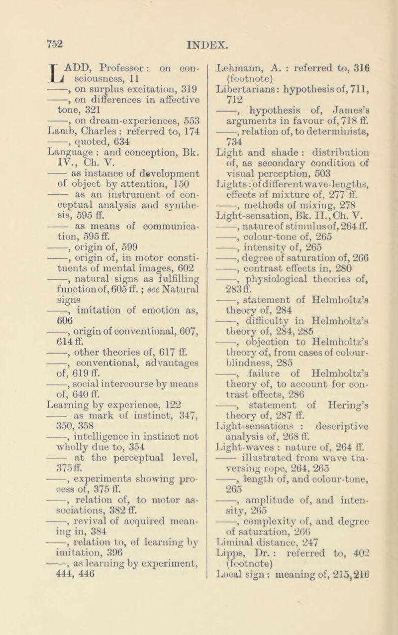 1ADD, Professor: on con- J soiousness, 11 , on surplus excitation, .319 , on differences in affective tone, 321 , on dream-experiences, 553 Lamb, Charles : referred to, 174 , quoted, 634 Language : and conception, Bk. IV., Ch. V. as instance of development of object by attention, 150 as an instrument of con- ceptual analysis and synthe- sis, 595 ff. as means of communica- tion, 595 ff. , origin of, 599 , origin of, in motor consti- tuents of mental images, 602 , natural signs as fulfilling function of, 605 If.; see Natural signs , imitation of emotion as, 606 , origin of conventional, 607, 614 flf. , other theories of, 617 ff. , conventional, advantages of, 619 ff. , social intercourse by means of, 640 ff. Learning by experience, 122 as mark of instinct, 347, 350, 358 , intelligence in instinct not wholly due to, 354 at the perceptual level, 375 ff. , c.xperimcnts showing pro- cess of, 375 ft'. , relation of, to motor as- sociations, 382 ff. , revival of acquired mean- ing in, 384 , relation to, of learning by imitation, 396 , as learning by experiment, 444, 446 Lehmann, A. : referred to, 316 (footnote) Libertarians: hypothesis of, 711, 712 , hypothesis of, James’s arguments in favour of, 718 ff. , relation of, to determinists, 734 Light and shade : distribution of, as secondary condition of visual perception, 503 Lights: of different wave-lengths, effects of mixture of, 277 ft. , methods of mixing, 278 Light-sensation, Bk. II., Ch. V. , natureof stimulusof,264 ff. , colour-tone of, 265 , intensity of, 265 ——, degree of saturation of, 266 , contrast effects in, 280 , physiological theories of, 283 ff. , statement of Helmholtz’s theory of, 284 , difficulty in Helmholtz’s theory of, 284, 286 , objection to Helmholtz’s tlieory of, from cases of colour- blindness, 285 , failure of Helmholtz’s theory of, to account for con- trast effects, 286 , statement of Hering’s theory of, 287 ff. Light-sensations : descriptive analysis of, 268 ff. Light-waves : nature of, 264 ft. illustrated from wave tia- versing rope, 264, 265 , length of, and colour-tone, 265 , amjftitude of, and inten- sity, 265 , complexity of, and degree of saturation, 2l)() Liminal distance, 247 Li])ps, Dr. : referred to, 4ft2 (footnote) Local sign : meaning of, 215^210