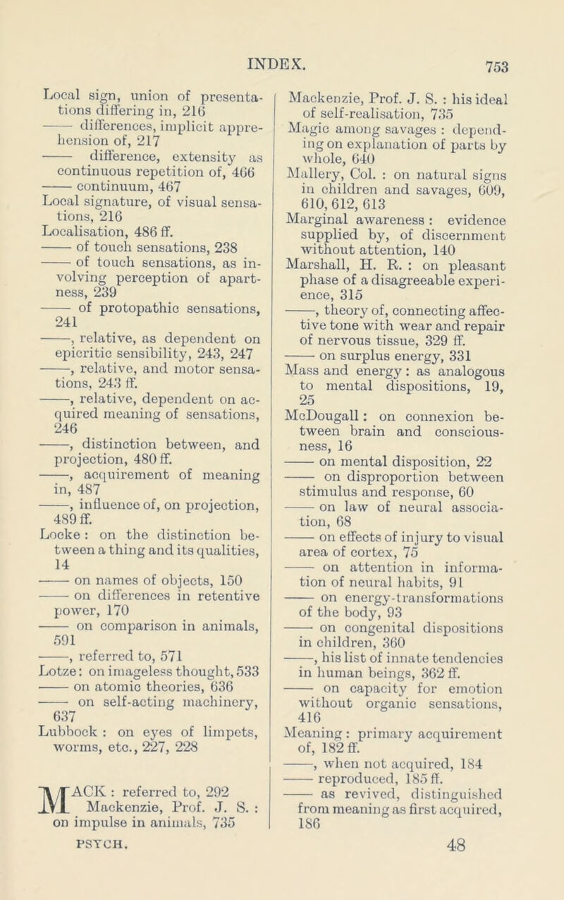 Local sign, union of presenta- tions differing in, 21() ■ differences, implicit appre- hension of, 217 difference, extensity as continuous repetition of, 406 continuum, 467 Local signature, of visual sensa- tions, 216 Localisation, 486 fif. of touch sensations, 238 of touch sensations, as in- volving perception of apart- ness, 239 of protopathic sensations, 241 , relative, as dependent on epicritic sensibility, 243, 247 , relative, and motor sensa- tions, 243 ff. , relative, dependent on ac- quired meaning of sensations, 246 , distinction between, and projection, 480 ff. , acquirement of meaning in, 487 , influence of, on projection, 489 ff. Locke: on the distinction be- tween a thing and its qualities, 14 on names of objects, 150 on differences in retentive power, 170 on comparison in animals, 591 , referred to, 571 Lotze: on imageless thought, 533 on atomic theories, 636 on self-acting machinery, 637 Lubbock : on ej^es of limpets, worms, etc., 227, 228 Mack : referred to, 292 Mackenzie, ProL J. S. : on impulse in animals, 735 PSYCH. Mackenzie, Prof. J. S. : his ideal of self-realisation, 735 Magic among savages : depend- ing on explanation of parts by whole, 640 Mallery, Col. : on natural signs in children and savages, 609, 610,612, 613 Marginal awareness : evidence supplied by, of discernment without attention, 140 Marshall, H. R. : on pleasant phase of a disagreeable experi- ence, 315 , theory of, connecting affec- tive tone with wear and repair of nervous tissue, 329 ff. on surplus energy, 331 Mass and energy : as analogous to mental dispositions, 19, 25 McDougall; on connexion be- tween brain and conscious- ness, 16 on mental disposition, 22 on disproportion between stimulus and response, 60 on law of neural associa- tion, 68 on effects of injury to visual area of cortex, 75 on attention in informa- tion of neural habits, 91 on energy-transformations of the body, 93 on congenital dispositions in children, 360 , his list of innate tendencies in human beings, 362 ff. on capacity for emotion without organic sensations, 416 Meaning: primary acquirement of, 182 ff. , when not acquired, 184 reproduced, 185 ff. as revived, distinguished from meaning as first acquired.