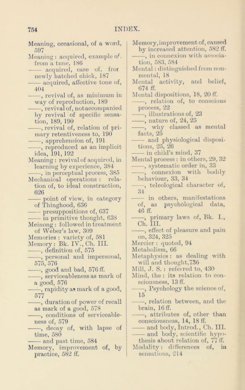Meaning, occasional, of a word, 597 Meaning; acquired, example of, from a tune, ISO a(:quiie(i, case of, fror newly hatched chick, 187 ac(iuired, affective tone of, 4(»4 ■ , revival of, as minimum in way of reproduction, 189 , revival of, notaccompanied | by revival of specific sensa- tion, 189, 190 , revival of, relation of pri- mary retentiveness to, 190 , apprehension of, 191 , reproduced as an implicit idea, 191,192 Meaning : revival of acquired, ui learning by ex])erience, 384 , in perceptual process, 385 Mechanical operations : rela- tion of, to ideal construction, 626 point of view, in category of Thinghood, 636 presuppositions of, 637 in primitive thought, 638 Meinong : followed in treatment of Weber’s law, 309 Memories : variety of, 581 Memory: Bk. IV., Ch. III. , definition of, 575 , personal and impersonal, 575, 576 •, good and bad, 576 ff. , serviceableness as mark of a good, 576 , rapidity as mark of a good, 577 , duration of power of recall as mark of a good, 578 , conditions of serviceable- ness of, 579 , decay of, with lapse of time, 580 and past time, 584 Memory, imj)rovement of, by practice, 582 ff. Memoi y,improvement of, caused by increased attention, 582 ff. , in connexion with .associa- tion, 583, 584 Mental: di.stinguished from non- mental, 18 Mental activity, and belief, 674 ff. .Mental dispositions, 18, 20 ff. , relation of, to conscious process, 22 , illustr.ations of, 23 , nature of, 24, 25 , why classed as mental facts, 25 and physiological disposi- tions, 25, 26 in child’s mind, .37 Mental process : in otliers, 29, 32 , systematic order in, 33 , connexion willi bodily behaviour, 33, 34 , teleological character of, 34 in others, manifestations of, as psychological data, 46 ff. , primary laws of, Bk. I., Ch. III. ! , effect of pleasure and pain on, 324, 325 Mercicr : quoted, 94 Metabolism, 66 Metaph5-sics: as dealing with will and thought,736 Mill, J. S. : refeired to, 4.30 Mind, the: its relation to con- sciousness, 13ff. , Psychology the science of, 15 , relation between, and the brain, 16 ff. , attributes of, other than consciousness, 14, 18 ff and body, Introd., Cli. III. and bod}^ scientific hypo- thesis about relation of, 77 If. Modality: differences of, in sensations, 214