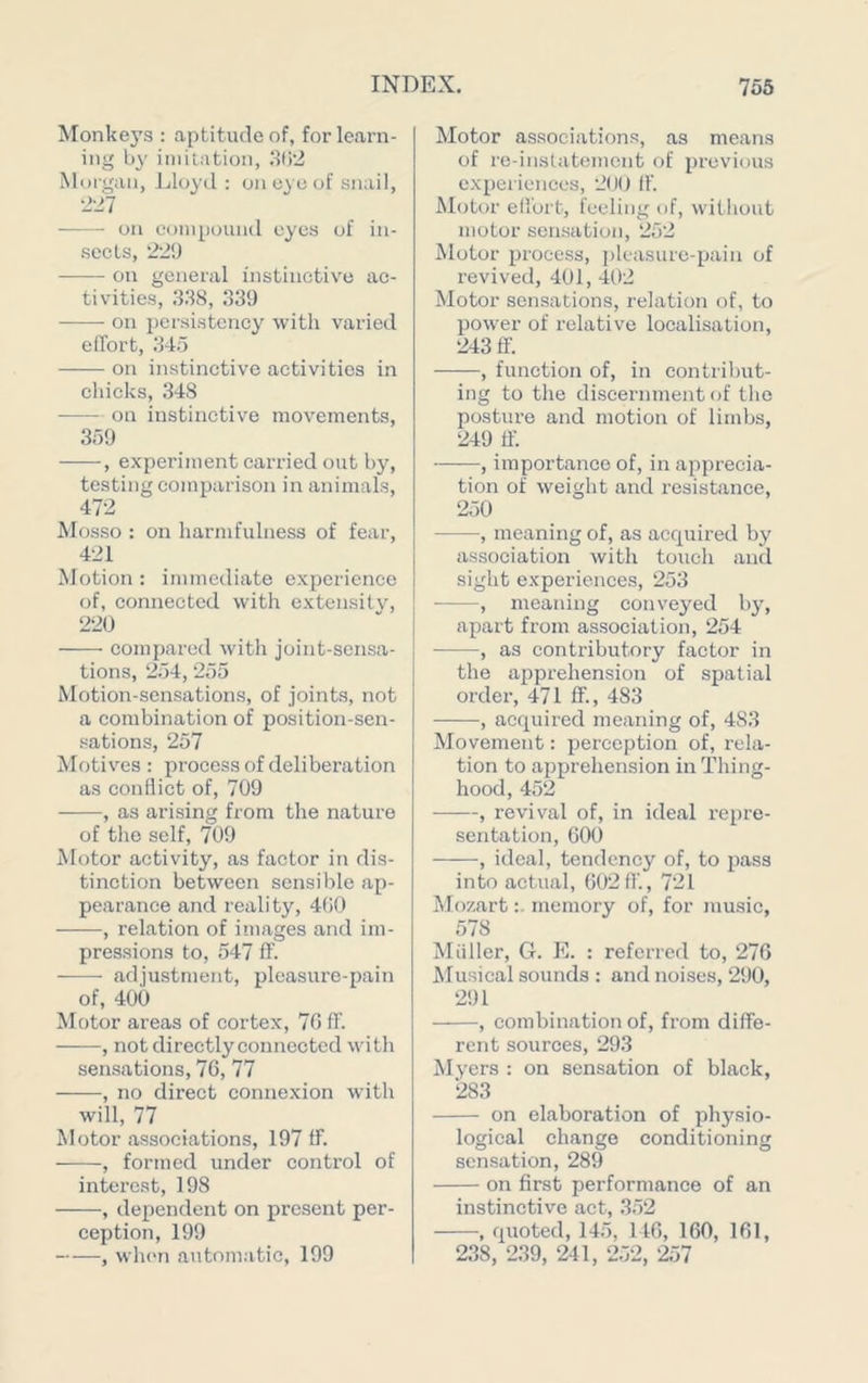Monkeys : aptitude of, for learn- ing by imitation, 8()2 Morgan, Lloyd : on eye of snail, 221 on compound eyes of in- sects, 22!) on general instinctive ac- tivities, 338, 339 on persistency with varied elTort, 345 on instinctive activities in chicks, 348 on instinctive movements, 359 , experiment carried out by, testing comparison in animals, 472 Mosso : on harmfulness of fear, 421 Motion : immediate experience of, connected with extensitv, 220 compared with joint-sensa- tions, 254,255 Motion-sensations, of joints, not a combination of position-sen- sations, 257 Motives : process of deliberation as conflict of, 709 , as arising from the nature of the self, 709 Motor activity, as factor in dis- tinction between sensible ap- pearance and reality, 4(i0 , relation of images and im- pressions to, 547 fT. adjustment, pleasure-pain of, 400 Motor areas of cortex, 70 ff. , not directly connected with sensations, 76, 77 , no direct connexion with will, 77 Motor associations, 197 ff. , formed under control of interest, 198 , dependent on present per- ception, 199 , wlien automatic, 199 Motor associations, as means of re-iustatement of previous experiences, 200 If. Motor effort, feeling of, without motor sensation, 252 Motor process, pleasure-pain of revived, 401, 402 Motor sensations, relation of, to power of relative localisation, 243 S. , function of, in contribut- ing to the discernment of the posture and motion of limbs, 249 If. -, importance of, in apprecia- tion of weight and resistance, 250 , meaning of, as acquired by association with touch and sight experiences, 253 ■ , meaning conveyed 1)3% apart from association, 254 ■ , as contributory factor in the apprehension of spatial order, 471 ff., 483 , acquired meaning of, 483 Movement: perception of, rela- tion to apprehension in Thing- hood, 452 , revival of, in ideal repre- sentation, 600 , ideal, tendency of, to pass into actual, 602 ff., 721 Mozartmemory of, for music, 578 Miiller, G. PI. : referred to, 276 Musical sounds : and noises, 290, 291 , combination of, from diffe- rent sources, 293 M3’ers : on sensation of black, 283 on elaboration of physio- logical change conditioning sensation, 289 on first performance of an instinctive act, 352 , quoted, 145, 146, 160, 161, 238, 239, 241, 252, 257