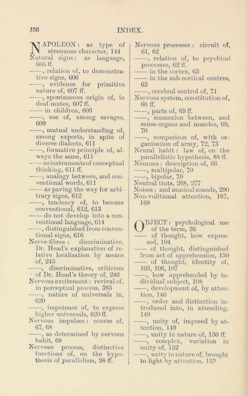 APOTjEON : as type of strenuous character, 144 Natural signs: as language, (iOf) tr. , relation of, to cleinonstra- tive signs, (iOO , evidence for primitive nature of, 007 ff. , spontaneous origin of, in deaf-mutes, 007 ff. in children, 009 , use of, among savages, 009 , mutual understanding of, among experts, in spite of diverse dialects. Oil , formative principle of, al- ways the same. Oil asinstrumentsof conceptual thinking. Oil ff. , analogy between, and con- ventional words, oil as paving the way for arbi- trary signs, 012 , tendency of, to become conventional, 012, 013 do nob develop into a con- ventional language, 014 , distinguished from conven- tional signs, GIG Nerve-libres : discriminative. Dr. Head’s explanation of re- lative localisation by means of, 245 ■, diseriminative, criticism of Dr. Head’s theory of, 240 Nervous excitement: revival of, in perceptual process, 385 , nature of universals in, 020 , impotence of, to exprc.ss higher universals, 020 ff. Nervous impulses: course of, 07, 08 , as determined by nervous habit, 08 Nervous process, di.stinctivo functions of, on the hj’po- thesis of paiallelism, 98 ff. Nervous processes : circuit otj 01, 02 ■ , relation of, to ps^’chical processes, (i2 ff in the cortex, 03 in the sub-cortical centres, 03 , cerebral control of, 71 Nervous system, constitution of, GO ff. , parts of, 09 ff. , connexion between, and sense-organs and muscles, 09, 70 , comparison of, with or- ganisation of army, 72, 73 Neural habit: law of, on the parallelistic hypothesis, 88 ff. Neurons : description of, 00 , multipolar, 70 , bipolar, 70 Neutral tints, 208, 277 Noises : and musical sounds, 290 Non-volitional attention, 107, 108 OBJECT: psj'chological use of the term, 36 of thought, how expres- sed, 104 of thought, distinguished from act of apprehension, 150 of thought, identity of, 105, 106, 107 , how apprehended by in- dividual sid)ject, 108 , devel()i)ment of, by atten- tion, 146 , order and distinction in- troduced into, in attending, 149 , unity of, imposed by at- tention, 149 , unit}’ in nature of, 150 ff. , com])lex, variation in unity of, 152 , unity in nature of, brought to light bj attention, 1.5.‘^