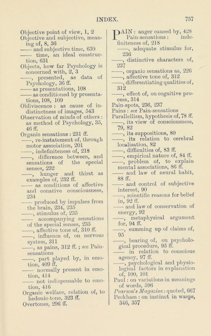 Objective point of view, 1, 2 Objective and subjective, mean- ing of, 8, 36 and subjective time, 630 time, an ideal construc- tion, 631 Objects, how far Psychology is concerned with, 2, 3 , presented, as data of Psychology, 36 fF. as presentations, 108 as conditioned by presenta- tions, 108, 109 Obliviscence : as cause of in- distinctness of images, 543 Observation of minds of others : as method of Psychology, 35, 46 ff. Organic sensations : 231 ff. , re-instatement of, through motor association, 201 , indefiniteness of, 218 , difference between, and sensations of the special senses, 232 , hunger and thirst as examples of, 232 ff. as conditions of affective and conative consciousness, 234 produced by impulses from the brain, 234, 235 , stimulus of, 2.35 accompanying sensations of the special senses, 2.35 , affective tone of, 310 ff. , influence of, on nervous system, 311 , as pains, 312 ff. ; see Pain- sensations , part played by, in emo- tion, 409 tf. normally present in emo- tion, 414 not indispensable to emo- tion, 416 Organic welfare, relation of, to hedonic-tone, 323 ff. Overtones, 296 11. 13AIN ; anger caused by, 428 Pain-sensations: iiide- finiteness of, 218 , adequate stimulus for, 236 , distinctive characters of, 237 , organic sensations as, 226 , affective tone of, 312 , differentiating qualities of, 312 , effect of, on cognitive pro- cess, 314 Pain-spots, 236, 237 Pains: see Pain-sensations Parallellism, hypothesis of, 78 ff. , its view of consciousness, 79, 82 , its suppositions, 80 , its relation to cerebral localisation, 82 , difficulties of, 83 ff. , empirical nature of, 84 ff. , problem of, to explain mental associations, 86 ff‘. and law of neural habit, 88 ff. and control of subjective interest, 90 •, scientific reasons for belief in, 92 ff. and law of conservation of energy, 92 , metaphysical argument for, 94 ff. , summing up of claims of, 95 , bearing of, on psycholo- gical procedure, 95 ff. in relation to conscious agency, 97 ff. , psychological and physio- logical factors in explanation of, 100, 101 Paul : on variations in meanings of words, 596 Pearson's Magazine; quoted, 667 Peckham : on instinct in wasps, 346, 357