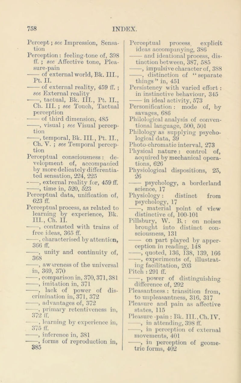 Percept; see Impression, Sensa- tion Perception : feeling-tone of, 308 ff. ; see Affective tone. Plea- sure-pain of external world, Bk, III., Pt. 11. of external reality, 459 ff. ; «ee External reality • , tactual, Bk. III., Pt. II., Cli. III. ; see Q'ouch, Tactual perception of third dimension, 485 , visual ; see Visual percep- tion , temporal, Bk. III., Pt. IT., Ch. V. ; see Temporal percep- tion Perceptual consciousness: de- velopment of, accompanied by more delicately differentia- ted sensation, 224, 225 , external reality for, 459 ff. , time in, 520, 523 Perceptual data, unification of, G23 ff. Perceptual process, as related to learning by experience, Bk. III., Ch. It. , contrasted with trains of free ideas, 305 ff. , cliaracterised bv attention, 30(i ff. , unity and continuity' of, 308 , awareness of the universal in, 309, 370 , compari.son in, .370,371,381 , imitation in, 371 , lack of power of dis- crimination in, 371, 372 , adv.antages of, 372 , primary retentivencss in, 372 ir. — , learning b\' cx])erience in, 375 ff , inference in, 381 , forms of reproduction in, 885 Perceptual jmocess, explicit ideas aceom])anying, 3S0 and ideational process, dis- tinction between, 387, 585 , impulsive character of, 388 , distinction of “separate things ” in, 451 Persistency with varied effort: in instinctive behaviour, 345 in ideal activity, 573 Personification : mode of, by savages, GSG Pliilolugical anal3’sis of conven- tional language, 500, 501 Philology' as suppl^’ing psj'cho- logical data, 39 Photo-chromatic interval, 273 Physical nature: control of, acquired bj’ mechanical opera- tions, 020 Physiological dispositions, 25, 20 —— ps^'chology, a borderland science, 17 Phj'siology; distinct from psychology, 17 , material point of view distinctive of, 100-101 Pillsburj’, W. B. : on noises brought into distinct con- sciousness, 131 on part plaj'ed by apper- ception in reading, 148 , quoted, 1.30, 1.38, 1.39, 100 , experiments of, illustrat- ing facilitation, 203 Pitch : 291 ff. , power of distinguishing difference of, 292 Pleasantness : transition from, to uni)leasantncss, 310, 317 Ple.asure and iiain as affective .states, 115 Pleasure -pain : P.k. IlL.Cli. IV. , in attending, 398 ff. , in pcrcejdion of external movements, 401 , in pcrcej)tion of geome- tric forms, 402