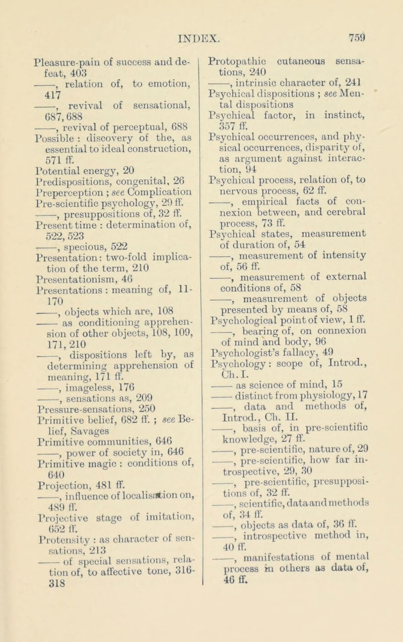 Pleasure-pain of success and de- feat, 403 , relation of, to emotion, 417 , revival of sensational, G87,688 , revival of perceptual, 688 Possible : discovery of the, as essential to ideal construction, 571 ff. Potential energy, 20 Predispositions, congenital, 26 Preperception ; see Complication Pre-scientific psychology, 29 fl’. , presuppositions of, 32 ff. Present time : determination of, 522, 523 , specious, 522 Presentation: two-fold implica- tion of the term, 210 Presentationism, 46 Presentations : meaning of, 11- 170 , objects which are, 108 as conditioning apprehen- sion of other objects, 108, 109, 171,210 , dispositions left by, as determining appi’ehension of meaning, 171 fl. , imageless, 176 , sen.sations as, 209 Pressure-sensations, 250 Primitive belief, 682 fl. ; see Be- lief, Savages Primitive communities, 646 , power of society in, 646 Primitive magic : conditions of, 640 Projection, 481 fl. , influence of localisr(tion on, 48f) fl. Projective stage of imitation, 652 fl. I’rotcnsity : as character of sen- .sat ion.s, 213 of special sensations, rela- tion of, to aflective tone, 316- 318 Protopatliic cutaneous sensa- tions, 240 , intrinsic character of, 241 Psychical dispositions ; see Men- tal dispositions Psj'chical factor, in instinct, 357 ff. Psychical occurrences, and phy- sical occurrences, disparity of, as argument against interac- tion, 94 Psychical process, relation of, to nervous process, 62 fl. , empirical facts of con- nexion between, and cerebral process, 73 ff. Psychical states, measurement of duration of, 54 , measurement of intensity of, 56 ff. , measurement of external conditions of, 58 , measurement of objects presented by means of, 58 Psychological point of view, 1 ff. , bearing of, on connexion of mind and body, 96 Psychologist’s fallacy, 49 Psychology: scope of, Introd., Ch.I. as science of mind, 15 distinct from physiology, 17 , data and methods of, Introd., Ch. II. , basis of, in pre-scientific knowledge, 27 ff. , pre-scientific, nature of, 29 , pre-scientific, how far in- trospective, 29, .30 , pre-scicntific, presupposi- tions of, 32 ff. , scientific, dataandmethods of, 34 11. , objects as data of, 36 ff. , introspective method in, 40 ff. , manifestations of mental process in others as data of, 46 ff.