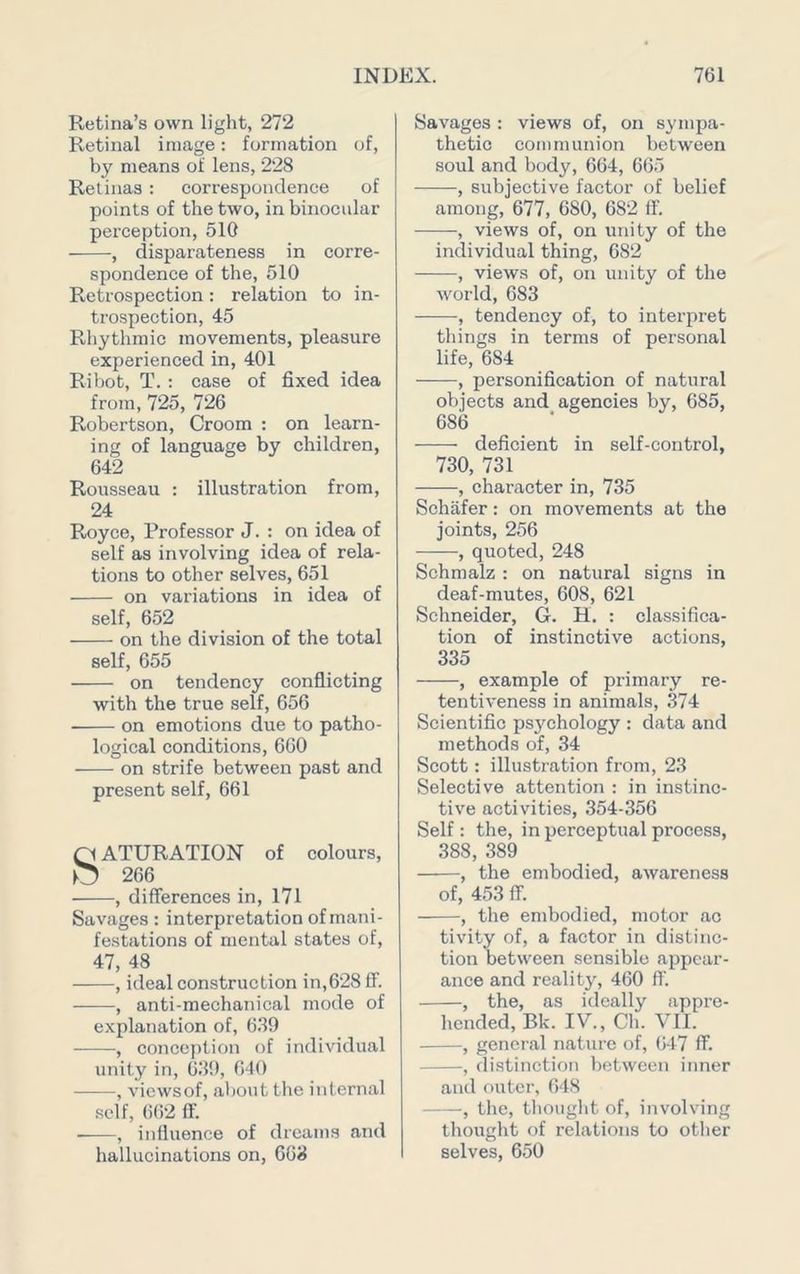 Retina’s own light, 272 Retinal image: formation of, by means of lens, 228 Retinas : correspondence of points of the two, in binocular perception, 510 , disparateness in corre- spondence of the, 510 Retrospection: relation to in- trospection, 45 Rhythmic movements, pleasure experienced in, 401 Ribot, T. : case of fixed idea from, 725, 726 Robertson, Groom : on learn- ing of language by children, 642 Rousseau : illustration from, 24 Royce, Professor J. : on idea of self as involving idea of rela- tions to other selves, 651 on variations in idea of self, 652 on the division of the total self, 655 on tendency conflicting with the true self, 656 on emotions due to patho- logical conditions, 660 on strife between past and present self, 661 SATURATION of colours, 266 ■ , differences in, 171 Savages : interpretation of mani- festations of mental states of, 47, 48 , ideal construction in,628 ff. , anti-mechanical mode of explanation of, 6.39 •, conception of individual unity in, 639, 640 , viewsof, about the internal self, 662 ff. • , influence of dreams and hallucinations on, 663 Savages : views of, on sympa- thetic communion between soul and body, 664, 665 , subjective factor of belief among, 677, 680, 682 ff. , views of, on unity of the individual thing, 682 , views of, on unity of the world, 683 , tendency of, to interpret things in terms of personal life, 684 , personification of natural objects and agencies by, 685, 686 deficient in self-control, 730, 731 , character in, 735 Schafer: on movements at the joints, 256 , quoted, 248 Schmalz : on natural signs in deaf-mutes, 608, 621 Schneider, G. H. : classifica- tion of instinctive actions, 335 , example of primary re- tentiveness in animals, 374 Scientific psychology : data and methods of, 34 Scott: illustration from, 23 Selective attention ; in instinc- tive activities, 354-356 Self : the, in perceptual process, 388, 389 , the embodied, awareness of, 453 ff. , the embodied, motor ao tivity of, a factor in distinc- tion between sensible appear- ance and reality, 460 ff. , the, as ideally appre- hended, Bk. IV., Ch. VII. , general nature of, (>47 ff. , distinction between inner and outer, 648 , the, thought of, involving thought of relations to other selves, 650