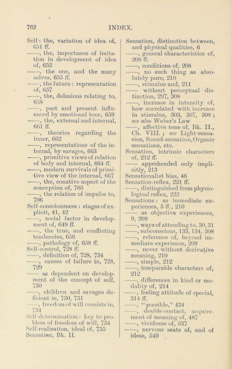 Self: the, variation of idea of, 651 IT. , tlie, importance of imita- tion in development of idea of, 652 , the one, and the many selve.s, 655 11’. , the future: representation of, 657 ——, the, delusions relating to, 658 , past and present influ- enced by emotional tone, 659 ■ , the, external and internal, 661 ff. , theories regarding the inner, 662 , representations of the in- ternal, by savages, 663 , primitive views of relation of body and internal, 664 ft’. , modern survivals of pi'imi- tive view of the internal, (>67 ——, the, conative aspect of the conception of, 705 , the relation of impulse to, 706 Self-consciousness: stages of ex- plicit, 41, 42 , social factor in develop- ment of, 649 ff. , the true, and conflicting tendencies, 656 , pathology of, 658 ff. Self-control, 728 ff. , definition of, 728, 734 , causes of failure in, 728, 729 dejicndent on develop- ment of the concejit of self, 730 —, children and savages de- ficient in, 730, 731 , freedom of w ill consists in, 734 Self-dc(erminalion ; key lo ])ro- bh'in of freedom of will, 734 Self-realisation, ideal of, 735 Sensation, Bk. II. Sensation, distinction between, and physical qualities, 6 -, general characteristics of, 208 ft’. , conditions of, 208 , no such thing as abso- lutely pure, 210 , stimulus and, 211 without perceptual dis- tinction, 297, 308 , increase in intensity of, how correlated w'ith increase in stimulus, 303, 307, 308 ; see also Weber’s Law , affective tone of, 15k. II., Ch. VIII. ; see Light-sensa- sion. Sound-sensation,Organic sensations, etc. Sensation, intrinsic characters of, 212 ff. apprehended only imijli- citly, 213 Sensationalist bias, 46 Sensation-reflex, 221 ff. , distinguished from physio- logical reflex, 222 Sensations : as immediate ex- periences, 5 ff., 210 as objective experiences, 9, 209 , w'ays of attending to, 30,31 , subconscious, 133, 1.34, .308 , reference of, beyond im- mediate experience, 209 , never without derivative meaning, 210 , simple, 212 , inseparable characters of, 212 , differences in kind or mo- dality of, 214 ——, feeling attitude of special, 314 ff. , “ possible,” 434 — , double-contaet, ae(|ulre- ment of meaning of, 487 , vividness of, 537 ——, nervous seats of, and of ideas, 549
