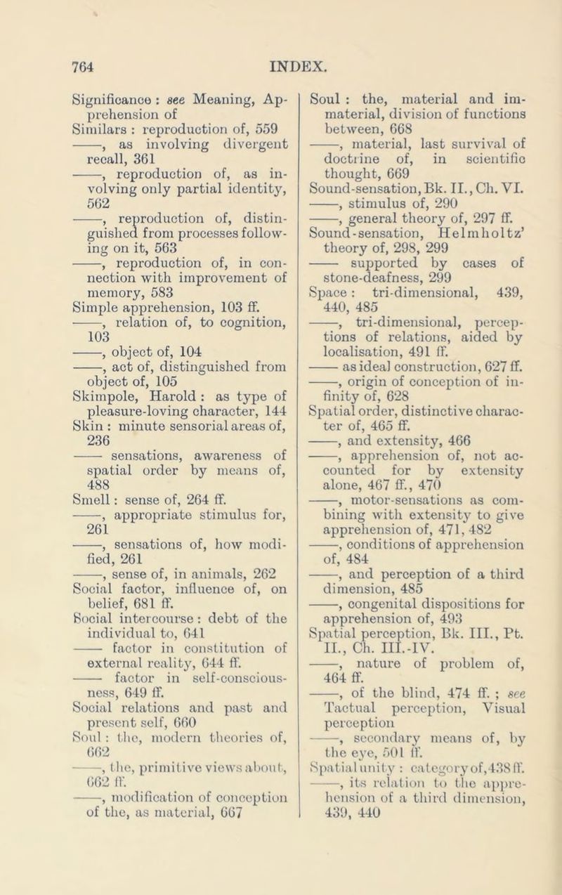 Sigiiifioanco : see Meaning, Ap- prehension of Similars : reproduction of, 559 , as involving divergent recall, 361 , reproduction of, as in- volving only partial identity, 562 , reproduction of, distin- guished from processes follow- ing on it, 563 , reproduction of, in con- nection with improvement of memory, 583 Simple apprehension, 103 fF. , relation of, to cognition, 103 , object of, 104 , act of, distinguished from object of, 105 Skimpole, Harold : as type of pleasure-loving character, 144 Skin : minute sensorial areas of, 236 sensations, awareness of spatial order by means of, 488 Smell: sense of, 264 ff. , appropriate stimulus for, 261 , sensations of, how modi- fied, 261 , sense of, in animals, 262 Social factor, influence of, on belief, 681 fiP. Social intercourse; debt of the individual to, 641 factor in constitution of external reality, 644 ft'. factor in self-conscious- ness, 649 IF. Social relations and past and present self, 660 Soul : liio, modern tlieories of, 662 , (he, primitive views about, 662 ft'. , modification of conception of the, as material, 667 Soul : the, material and im- material, division of functions between, 668 , material, last survival of doctrine of, in scientific thought, 669 Sound-sensation,Bk. II., Ch. VI. , stimulus of, 290 , general theory of, 297 ft. Sound-sensation, Helmholtz’ theory of, 298, 299 supported by cases of stone-deafness, 299 Space : tri-dimensional, 439, 440, 485 , tridimensional, percep- tions of relations, aided by localisation, 491 flf. as ideal construction, 627 IF. , origin of conception of in- finity of, 628 Spatial order, distinctive charac- ter of, 465 fF. , and extensity, 466 , apprehension of, not ac- counted for by extensity alone, 467 IF., 470 , motor-sensations as com- bining with extensity to give apprehension of, 471, 482 , conditions of apprehension of, 484 , and perception of a third dimension, 485 , congenital dispositions for apprehension of, 493 Spatial perception, Bk. III., Pt. IL, Ch. IlI.-IV. , nature of problem of, 464 fF. , of the blind, 474 IF. ; see Tactual perception. Visual perception , secondary means of, by tlie eye, 501 ft'. Spatial unity : category of,438 IF. , its relation to (he ap])re- hension of a third dimension, 439, 440