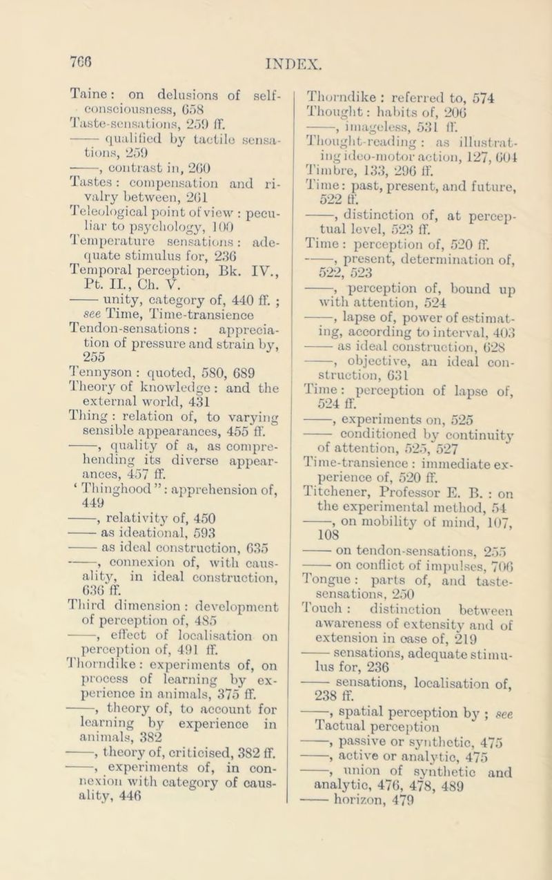 Taine: on delusion.? of self- e()nsciousnes.s, GaH 'riiste-.sensatioMS, 2a{) if. qualiliud by taclilo .sensa- tions, ‘ia!) , contrast in, 200 Tastes: compen.sation and ri- valry between, 2G1 Teleological point of view : pecu- liar to psychology, 100 'I'eiuperaturo seni?ations: ade- quate stimulus for, 236 Temporal perception, Bk. IV., Pt. II., Ch. V. unity, category of, 440 fF. ; see Time, Time-transience Tendon-sensations: apprecia- tion of pressure and strain by, 255 I'ennyson : quoted, 580, 689 Theory of knowledge : and the external world, 431 Thing : relation of, to varying sensible appearances, 455 fl’. , quality of a, as conqu'e- hending its diverse appear- ances, 457 fl. ‘ Thinghood ”: apprehension of, 449 , relativit}' of, 450 as ideational, 593 as ideal construction, 035 , connexion of, with cau.s- ality, in ideal construction, 636 (T. Third dimension : development of perception of, 485 , eflect of locali.sation on perce])tion of, 491 If. 9'horndike: experiments of, on process of learning by ex- perience in animals, 375 ff. , theory of, to account for learning by experience in animals, 382 , theory of, criticised, 382 ff. , experiments of, in con- nexion with category of caus- ality, 446 Thorndike : referred to, 574 Thought; hal)its of, 206 , imagele.ss, 531 if. 'J’liouglit-reading : a.s illustrat- ing ideo-nuitor action, 127, 601 9'imbre, 133, 296 If. Time: past, present, and future, 522 If. , distinction of, at percep- tual level, 523 If. Time : perception of, 520 ff. , present, determination of, 522, 523 , perception of, bound up with attention, 524 ——, lapse of, power of estimat- ing, according to interval, 403 as ideal construction, 628 , objective, an ideal con- struction, 631 Time: perception of lapse of, 524 if. , experiments on, 525 conditioned l)y continuity of attention, 525, 527 Time-transience: immediate ex- perience of, 520 ff. Titchener, Professor E. B. : on the experimental method, 54 , on mobility of mind, 107, 108 on tendon-sensations, 2.55 on conflict of imi)ulscs, 7<>6 Tongue: parts of, and taste- sen.sations, 2.50 'louch : distinction between awareness of extensity ami of extension in case of, 219 sensations, adequate stimu- lus for, 236 sensations, localisation of, 238 ff. , spatial perception by ; see Tactual perception , passive or synthetic, 475 , active or analjdic, 475 , union of synthetic and analytic, 476, 478, 489 horizon, 479