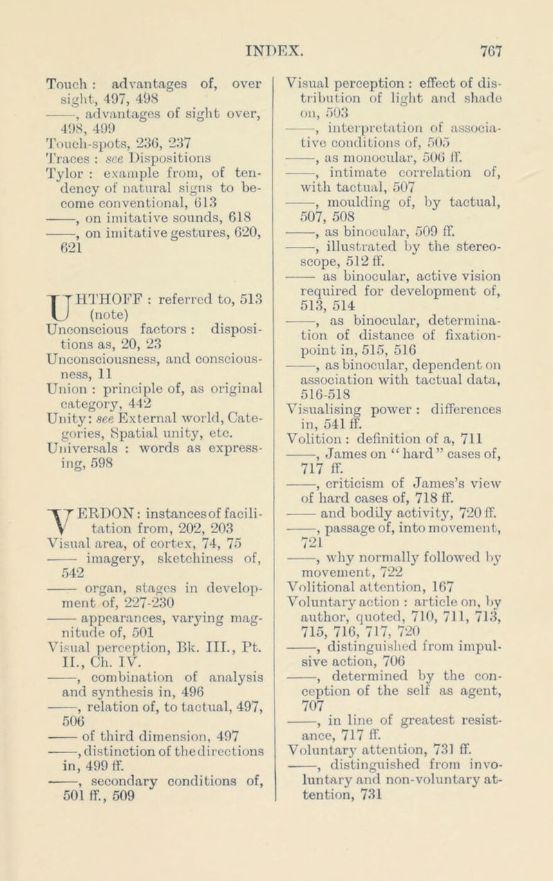Toucli : advantages of, over siglit, 497, 498 , advantages of sight over, 498, 499 'I’oiieh-spots, 230, 237 Traces : see Dispositions Tylor : example from, of ten- dency of natural signs to be- come conventional, 013 , on imitative sounds, 618 , on imitative gestures, 620, 621 T T HTHOFF : referred to, 513 L J (note) Unconscious factors : disposi- tions as, 20, 23 Unconsciousness, and conscious- ness, 11 Union : principle of, as original category, 442 Unity: see External world. Cate- gories, Spatial unity, etc. Universals : words as express- ing, 598 ERDON: instancesof facili- y tation from, 202, 203 Visual area, of cortex, 74, 75 imagery, sketchiness of, 542 organ, stages in develop- ment of, 227-230 appearances, varying mag- nitude of, 501 Visual })erception, Bk. III., Pt. IL, Ch. IV. , combination of analysis and synthesis in, 496 , relation of, to tactual, 497, .506 of third dimension, 497 , distinction of thedircctions in, 499 If. , secondary conditions of, 501 ff., .509 Visual perception : effect of dis- tribution of liglit and shade on, 503 , inteipretation of associa- tive conditions of, .505 -——, as monocular, 506 If. , intimate correlation of, with tactual, 507 , moulding of, by tactual, 507, 508 , as binocular, 509 ff. , illustrated by the stereo- scope, 512 ff. as binocular, active vision required for development of, 513, 514 , as binocular, determina- tion of distance of fixation- point in, 515, 516 , as binocular, dependent on association with tactual data, 516-518 Visualising power : differences in, 541 ff. Volition : definition of a, 711 , James on “ hard ” cases of, 717 ff. _ _ , criticism of James’s view of hard cases of, 718 ff. and bodily activit}^ 720 ff. , passage of, into movement, 721 , why normall}'^ followed by movement, 722 Volitional attention, 167 Voluntary action : article on, by author, quoted, 710, 711, 713, 715, 716, 717, 720 , distinguished from impul- sive action, 706 , determined by the con- ception of the self as agent, 707 , in line of greatest resist- ance, 717 ff. Voluntary attention, 731 flf. , distinguished from invo- luntary and non-voluntary at- tention, 731