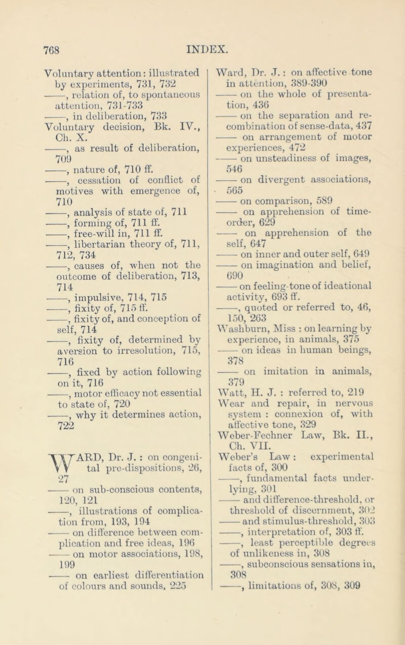 Voluntary attention: illustr.ated by experiments, 731, 732 , relation of, to spontaneous attention, 731-733 , in deliberation, 733 Voluntary decision, Bk. IV., Ch. X. , as result of deliberation, 701) , nature of, 710 ff. , cessation of conflict of motives with emergence of, 710 , analysis of state of, 711 , forming of, 711 ff. , free-will in, 711 ff. , libertarian theory of, 711, 712, 734 , causes of, when not the outcome of deliberation, 713, 714 , impulsive, 714, 715 , fixity of, 715 ff. , fixity of, and conception of self, 714 , fixity of, determined by aversion to irresolution, 715, 716 , fixed by action following on it, 716 , motor efficacy not essential to state of, 720 , why it determines action, 722 WARD, Dr. J. : on congeni- tal pro-dispositions, 26, 27 on sub-conscious contents, 120, 121 , illustrations of complica- tion from, 193, 194 on difference between com- j)lication and free ideas, 196 on motor associations, 198, 199 on earliest differentiation of colours and sounds, 225 Ward, Dr. J.: on affective tone in attcntioji, 389-390 on the whole of presenta- tion, 436 on the separation and re- combination of sense-data, 437 on arrangement of motor experiences, 472 on unsteadiness of images, 546 on divergent associations, 565 on comparison, 589 on apprehension of time- order, 629 on apprehension of the self, 647 on inner and outer self, 649 on imagination and belief, 690 on feeling-tone of ideational activity, 693 ff. , quoted or referred to, 46, 150, 263 Washburn, Miss : on learning bj’ experience, in animals, 375 on ideas in human beings, 378 on imitation in animals, 379 Watt, H. J. : referred to, 219 Wear and repair, in nervous system : connexion of, with ati’ective tone, 329 Weber-Eechner Law, Bk. II., Ch. VII. Weber’s Law: experimental facts of, 300 , fundamental facts under- lying, 301 and difference-threshold, or threshold of discernment, 302 and stimulus-threshold, 303 , interpretation of, 303 fi'. , least perceptible degrees of unlikeness in, 308 , subconscious sensations in, 308 , limitations of, 308, 309