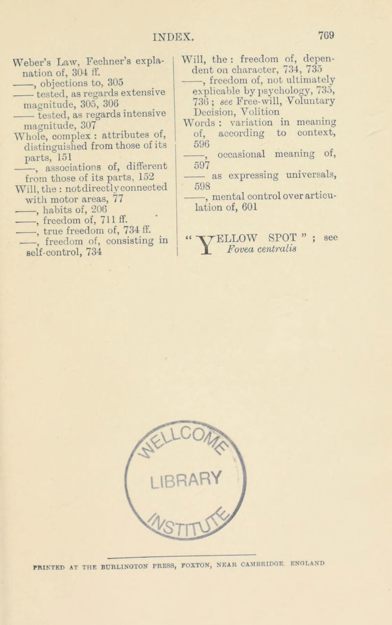 Weber’s Law, Fechner’s expla- nation of, 304 ff. , objections to, 305 tested, as regards extensive magnitude, 305, 306 tested, as regards intensive magnitude, 307 Whole, complex : attributes of, distinguished from those of its parts, 151 , associations of, different from those of its parts, 152 Will, the : notdirectlyconnected with motor areas, 77 , habits of, 206 • , freedom of, 711 ff- , true freedom of, 734 ff. , freedom of, consisting in self-control, 734 Will, the : freedom of, depen- dent on character, 734, 735 , freedom of, not ultimately explicable by psychology, 735, 736 ; see Free-will, Voluntary Decision, Volition Words : variation in meaning of, according to context, 596 , occasional meaning of, 597 as expressing universals, 598 , mental control over articu- lation of, 601 Yellow spot ” ; see Fovea centralis PRINTED AT THE BURLINGTON PRESS, FOXTON, NEAR CAMBRIDGE ENGLAND