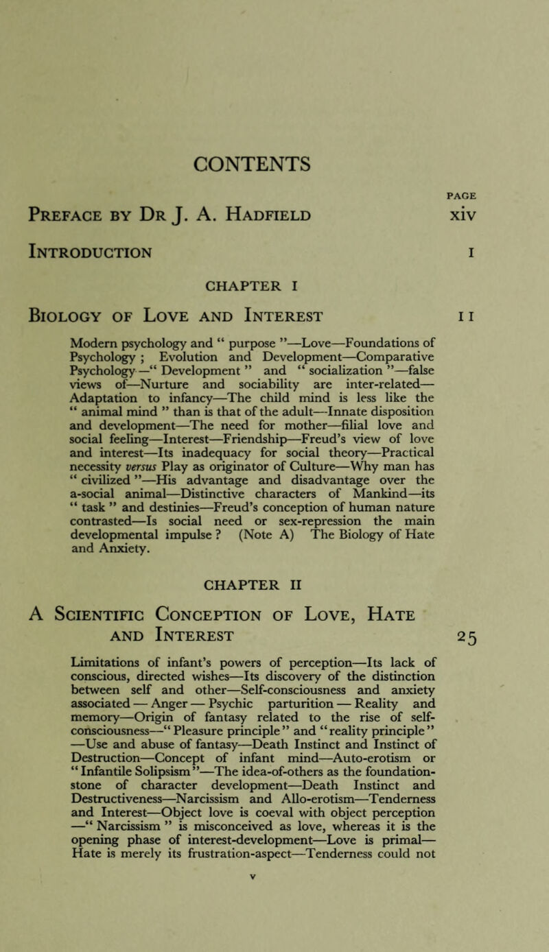 CONTENTS PAGE Preface by Dr J. A. Hadfield xiv Introduction i CHAPTER I Biology of Love and Interest i i Modern psychology and “ purpose ”—Love—Foundations of Psychology ; Evolution and Development—Comparative Psychology — Development ” and “ socialization ”—false views of—Nurture and sociability are inter-related— Adaptation to infancy—The child mind is less like the “ animal mind ” than is that of the adult—Innate disposition and development—The need for mother—filial love and social feeling—Interest—Friendship—Freud’s view of love and interest—Its inadequacy for social theory—Practical necessity versus Play as originator of Culture—Why man has “ civilized ’’—Hb advantage and disadvantage over the a-social animal—Dbtinctive characters of Mankind—its “ task ” and destinies—Freud’s conception of human nature contrasted—Is social need or sex-repression the main developmental impulse ? (Note A) The Biology of Hate and Anxiety. CHAPTER II A Scientific Conception of Love, Hate AND Interest 25 Limitations of infant’s powers of perception—Its lack of conscious, directed wbhes—Its dbcovery of the dbtinction between self and other—Self-consciousness and anxiety associated — Anger — Psychic parturition — Reality and memory—Origin of fantasy related to the rise of self- consciousness—“ Pleasure principle ” and “ reality principle ” —Use and abuse of fantasy—Death Instinct and Instinct of Destruction—Concept of infant mind—^Auto-erotbm or “ Infantile SoUpsbm”—The idea-of-others as the foundation- stone of character development—Death Instinct and Destructiveness—Narcbsbm and AUo-erotism—Tenderness and Interest—Object love b coeval with object perception —“ Narcbsbm ” b misconceived as love, whereas it b the opening phase of interest-development—Love b primal— Hate b merely its frustration-aspect—Tenderness could not