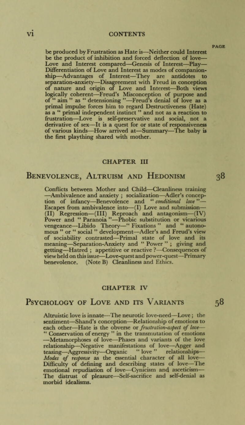 be produced by Frustration as Hate is—Neither could Interest be the product of inhibition and forced deflection of love— Love and Interest compared—Genesis of Interest—Play— Differentiation of Love and Interest as modes of companion¬ ship—Advantages of Interest—They are antidotes to separation-anxiety—Disaneement with Freud in conception of nature and origin of Love and Interest—Both views logically coherent—Freud’s Misconception of purpose and of “ aim ” as “ detensioning ”—Freud’s denial of love as a primal impulse forces him to regard Destructiveness (Hate) as a “ primal independent instinct ” and not as a reaction to frustration—Love is self-preservative and social, not a derivative of sex—It is a quest for or state of responsiveness of various kinds—How arrived at—Summary—The baby is the first plaything shared with mother. CHAPTER III Benevolence, Altruism and Hedonism Conflicts between Mother and Child—Cleanliness training —Ambivalence and anxiety ; socialization—Adler’s concep¬ tion of infancy—Benevolence and “ conditional love ”— Elscapes from ambivalence into—(I) Love and submission— (II) Regression—(III) Reproach and antagonism—(IV) Power and “ Paranoia ”—Phobic substitution or vicarious vengeance—Libido Theory—“ Fixations ” and “ autono¬ mous  or “ social ” development—Adler’s and Freud’s view of sociability contrasted—Primal state of love and its meaning—Separation-Anxiety and “ Power ” ; giving and getting—Hatred ; appetitive or reactive ?—Consequences of view held on this issue—Love-quest and power-quest—Primary benevolence. (Note B) Cleanliness and Ethics. CHAPTER IV Psychology of Love and its Variants Altruistic love is innate—The neurotic love-need—Love; the sentiment—Shand’s conception—Relationship of emotions to each other—Hate is the obverse or frustration-aspect of love— “ Conservation of energjy ” in the traiumutation of emotions —Metamorphoses of love—Phases and variants of the love relationship—Negative manifestations of love—Apger and teasing—Aggressivity—Organic “ love ” relationships— Modes of response as the essential character of all love— Difficulty of defining and describing states of love—The emotional repudiation of love—Cynicism and asceticism— The distnist of pleasure—Self-sacrifice and self-denial as morbid idealisms.