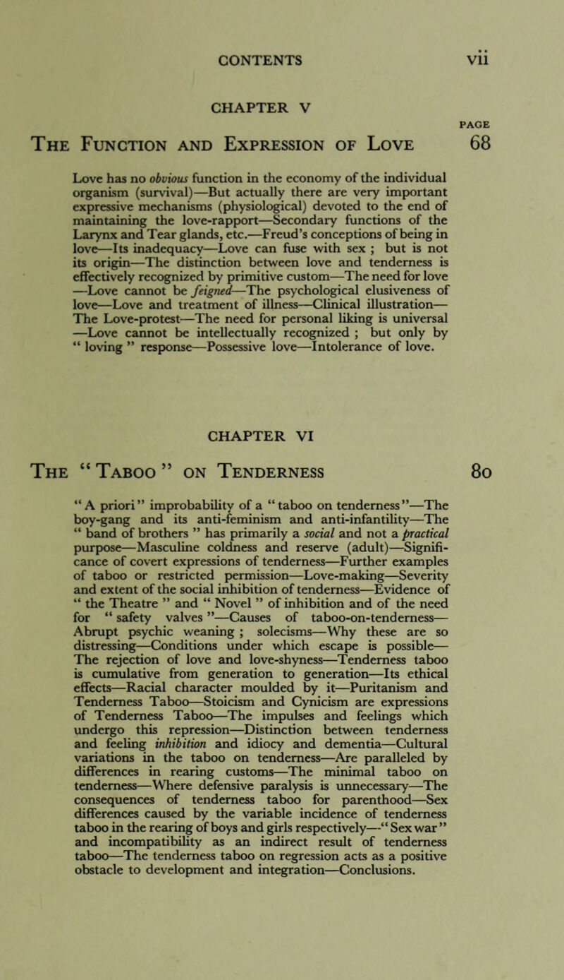 CHAPTER V PAGE The Function and Expression of Love 68 Love has no obvious function in the economy of the individual organism (survival)—But actually there are very important expressive mechanisms (physiological) devoted to the end of maintaining the love-rapport—Secondary functions of the Larynx and Tear glands, etc.—Freud’s conceptions of being in love—Its inadequacy—Love can fuse with sex ; but is not its origin—The distinction between love and tenderness is effectively recogpnized by primitive custom—The need for love —Love cannot be feigned—The psychological elusiveness of love—Love and treatment of illness—Clinical illustration— The Love-protest—The need for personal liking is universal —Love cannot be intellectually recognized ; but only by “ loving ” response—Possessive love—Intolerance of love. CHAPTER VI The “ Taboo ” on Tenderness 8o “A priori” improbability of a “taboo on tenderness”—The boy-gang and its anti-feminism and anti-infantility—The “ band of brothers ” has primarily a social and not a practical purpose—Masculine coldness and reserve (adult)—Signifi¬ cance of covert expressions of tenderness—Further examples of taboo or restricted permission—Love-making—Severity and extent of the social inhibition of tenderness—Evidence of “ the Theatre ” and “ Novel ” of inhibition and of the need for “ safety valves ”—Causes of taboo-on-tenderness— Abrupt psychic weaning ; solecisms—Why these are so distressing—Conditions under which escape is possible— The rejection of love and love-shyness—Tenderness taboo is cumulative from generation to generation—Its ethical effects—Racial character moulded by it—Puritanism and Tenderness Taboo—Stoicism and Cynicism are expressions of Tenderness Taboo—The impulses and feelings which undergo this repression—Distinction between tenderness and feeling inhibition and idiocy and dementia—Cultural variations in the taboo on tenderness—Are paralleled by differences in rearing customs—The minimal taboo on tenderness—Where defensive paralysis b unnecessary—The consequences of tenderness taboo for parenthood—Sex differences caused by the variable incidence of tenderness taboo in the rearing of boys and girls respectively—“ Sex war ” and incompatibility as an indirect result of tenderness taboo—The tenderness taboo on regression acts as a positive obstacle to development and integp'ation—Conclusions.