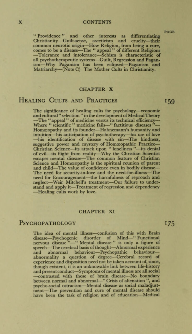 “ Providence ” and other interests as differentiating Christianity—Guilt-sense, asceticism and cruelty—their common neurotic origin—How Religion, from being a cure, comes to be a disease—The “ appeal ” of different Religions —^Tolerance and intolerance—Schism is characteristic of all paychotherapeutic systems—Guilt, Regression and Pagan¬ ism—Why Paganism has been eclipsed—Paganism and Matriarchy—(Note C) The Mother Cults in Christianity. CHAPTER X Healing Cults and Practices The significance of healing cults for psychology—economic and cultural “ selection ” in the development of Mt^ical Theory —The “ appeal ” of medicine versus its technical cflRciency— Where “ scientific ” medicine fails—“ factitious diseases ”— Homoeopathy and its founder—Hahnemann’s humanity and intuition—his anticipiation of psychotherapy—his use of love —his identification of disease with sin—The kindness, suggestive power and mystery of Homoeopathic Practice— Christian Science—its attack upon “ loneliness ”—its denial of evil—its Right from reality—Why the Christian Scientist escapes mental disease—The common feature of Ciiristian Science and Homoeopathy is the spiritual reunion of parent and child—The value of confidence even in bodily disease— The need for security-in-love and the need-for-illness—The need for Encouragement—the harmfulness of reproach and neglect—Weir Mitchell’s treatment—Our failure to under¬ stand and apply it—Treatment of regression and dependency —Healing cults work by love. CHAPTER XI Psychopathology The idea of mental illness—confusion of this with Brain disease—Psychogenic disorder of Mind—“ Functional nervous disease ”—“ Mental disease ” is only a figure of spieech—The cerebral basis of thought—Abnormal experience and abnormal behaviour—Psychopathic behaviour— abnormality a question of degree—Cerebral record of cx|>crience and dispxisition need not be taken account of, since, though existent, it is an unknowable link between life-history and present conduct—Symptoms of mental illness are all social —contrasted with those of brain disease—No boundary between normal and abnormal—“ Crisis of alienation ”, and pjsycho-social ostracism—Mental disease as social maladjust¬ ment—The prevention and cure of mental disease should have been the task of religion and of education—Medical