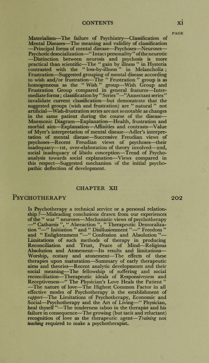 Materialism—The failure of Psychiatry—Classification of Mental Diseases—The meaning and validity of classification —Principal forms of mental disease—Psychoses—Neuroses— Psychotic desocialization—“ Intact personality ” of the neurotic —Distinction between neurosis and psychosis is more practical than scientific—The “ gain by illness ” in Hysteria contrasted with the “ loss-by-illness ” in Melancholia; Frustration—Suggested grouping of mental disease according to wish and/or frustration—The “ Frustration ” group b as homogeneous as the “ Wbh ” group—Wbh Group and Frustration Group compared in general features—Inter- mediateforms; cl2issificationby “Series”—“Annectantseries” invalidate current classification—but demonstrate that the suggested groups (wbh and frustration) are “ natural ” not artificial—Wbh-frustration series are not so notable as changes in the same patient during the course of the dbease— Mnemonic Diagpram—Explanation—Health, frustration and morbid aim—Explanation—Affinities and contrasts—^Value of Myer’s interpretation of mental dbease—^Adler’s interpre¬ tation of mental dbease—Successive Freudian views of psychoses—Recent Freudian views of psychoses—their inadequacy—ist, over-elaboration of theory involved—2nd, social inadequacy of libido conception—Trend of Psycho¬ analysis towards social explanation—Views compared in thb respect—Suggested mechanbm of the initial psycho¬ pathic deflection of development. CHAPTER XII Psychotherapy Is Psychotherapy a technical service or a personal relation¬ ship ?—^Ibleadmg conclusions drawn from our experiences of the “ war ” neuroses—Mechanbtic views of psychotherapy —“ Catharsb ”, “ Abreaction ”, “ Therapeutic Demoraliza¬ tion ”—“ Initiation ” and “ Dbillusionment ”—“ Freedom ” and “ Enlightenment ”—“ Confession and Absolution ”— Limitations of such methods of therapy in producing Reconciliation and Trust, Peace of Mind—Religious Absolution and Atonement—Its results and limitations— Worship, ecstasy and atonement—The effects of these therapies upon maturation—Summary of early therapeutic aims and theories—Recent analytic developments and their social meaning—The fellowship of suffering and social reconciliation—Therapeutic ideab of Responsiveness and Receptiveness—“ The Physician’s Love Heab the Patient ” —The nature of love—The Highest Common Factor in all effective modes of Psychotherapy b the establbhment of rapport—The Limitations of Psychotherapy, Economic and Social—Psychotherapy and the Art of Living—“ Physician, heal thyself ”—The tenderness taboo in the therapbt and hb failure in consequence—The growing (but tacit and reluctant) recognition of love as the therapeutic agent—Training not teaching required to make a psychotherapbt. PAGE 202
