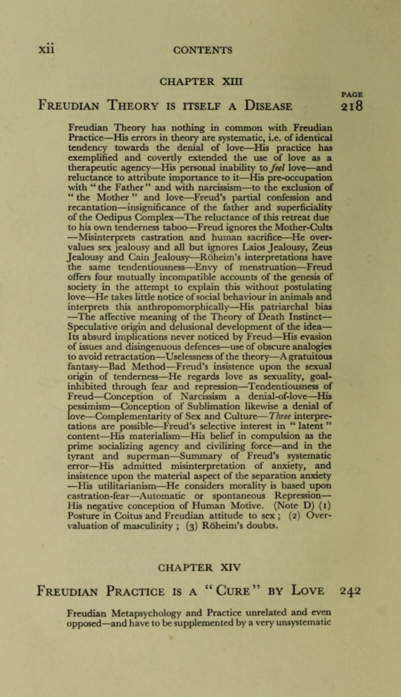 CHAPTER Xin PAGE Freudian Theory is itself a Disease 218 Freudian Theory has nothing in common with Freudian Practice—His errors in theory are systematic, i.e. of identical tendency towards the denial of love—His practice has exemplified and covertly extended the use of love as a therapeutic agency—His f>crsonal inability to fed love—and reluctance to attribute importance to it—His pre-occupation with “the Father” and with narcissism—to the exclusion of “ the Mother ” and love—Freud’s partial confession and recantation—insignificance of the father and superficiality of the Oedipus Complex—The reluctance of this retreat due to his own tenderness taboo—Freud ignores the Mother-Cults —Misinterprets castration and human sacrifice—He over¬ values sex jealousy and all but ignores Laios Jealousy, Zeus Jealousy and Cain Jealousy—Roheim’s interpretations have the same tendentiousness—Envy of menstruation—Freud offers four mutually incompatible accounts of the genesis of society in the attempt to explain this without p>ostulating love—He takes little notice of social behaviour in animals and interprets this anthrop>omorphically—His patriarchal bias —The affective meaning of the Theory of Death Instinct— Sp>eculativc origin and delusional development of the idea— Its absurd implications never noticed by Freud—His evasion of issues and disingenuous defences—use of obscure analogies to avoid retractation—Uselessness of the theory—A gratuitous fantasy—Bad Method—Freud’s insistence up>on die sexual origin of tenderness—He regards love as sexuality, goal- inhibited through fear and repression—Tendentiousness of Freud—Conception of Narcissism a denial-of-love—His pessimism—Conception of Sublimation likewise a denial of love—Complementarity of Sex and Culture—Three interpre¬ tations are px)ssible—Freud’s selective interest in “ latent ” content—His materialism—His belief in compulsion as the prime socializing agency and civilizing force—and in the tyrant and supierman-^ummary of Freud’s systematic error—His admitted misinterpretation of anxiety, and insistence upxin the material aspiect of the separation anxiety —His utilitarianism—He considers morality is based upon castration-fear—Automatic or spontaneous Repression— His negative conception of Human Motive. (Note D) (i) Posture in Coitus and Freudian attitude to sex ; (2) C^rr- valuation of masculinity ; (3) Rbheim’s doubts. CHAPTER XIV Freudian Practice is a “Cure” by Love 242 Freudian Metapisychology and Practice unrelated and even oppiosed—and have to be supplemented by a very unsystematic