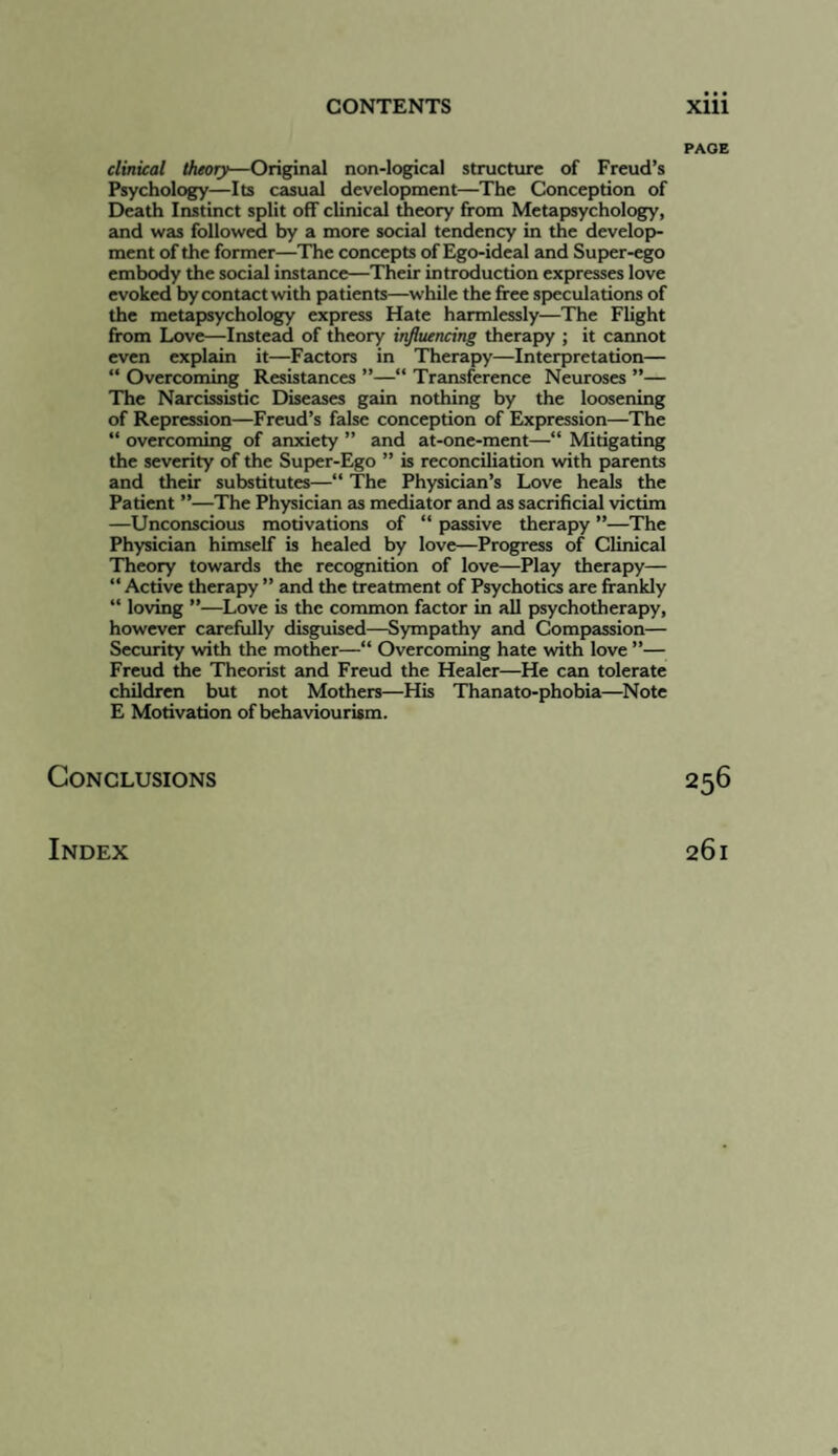 PAGE clinical theory—Original non-logical structure of Freud’s Psychology—Its casual development—The Conception of Death Instinct split off clinical theory from Metapsychology, and was followed by a more social tendency in the develop¬ ment of the former—The concepts of Ego-ideal and Sujjer-ego embody the social instance—Their introduction expresses love evoked by contact with patients—while the free speculations of the metapsychology express Hate harmlessly—The Flight from Love—Instead of theory influencing therapy ; it cannot even explain it—Factors in Therapy—Interpretation— “ Overcoming Resbtances ”—“ Transference Neuroses ”— The Narcissistic Diseases gain nothing by the loosening of Repression—Freud’s false conception of Expression—The “ overcoming of anxiety ” and at-one-ment—“ Mitigating the severity of the Sujjer-Ego ” is reconciliation with parents and their substitutes—“ The Physician’s Love heals the Patient ”—The Physician as mediator and as sacrificial victim —Unconscious motivations of “ passive therapy ”—The Physician himself is healed by love—Progress of Clinical Theory towards the recognition of love—Play therapy— “ Active therapy ” and the treatment of Psychotics are frankly “ loving ”—Love is the common factor in all psychotherapy, however carefully disgubed—Sympathy and Compassion— Security with the mother—“ Overcoming hate with love ”— Freud the Theorbt and Freud the Healer—He can tolerate children but not Mothers—Hb Thanato-phobia—^Note E Motivation of behaviourbm. Conclusions 256 Index 261