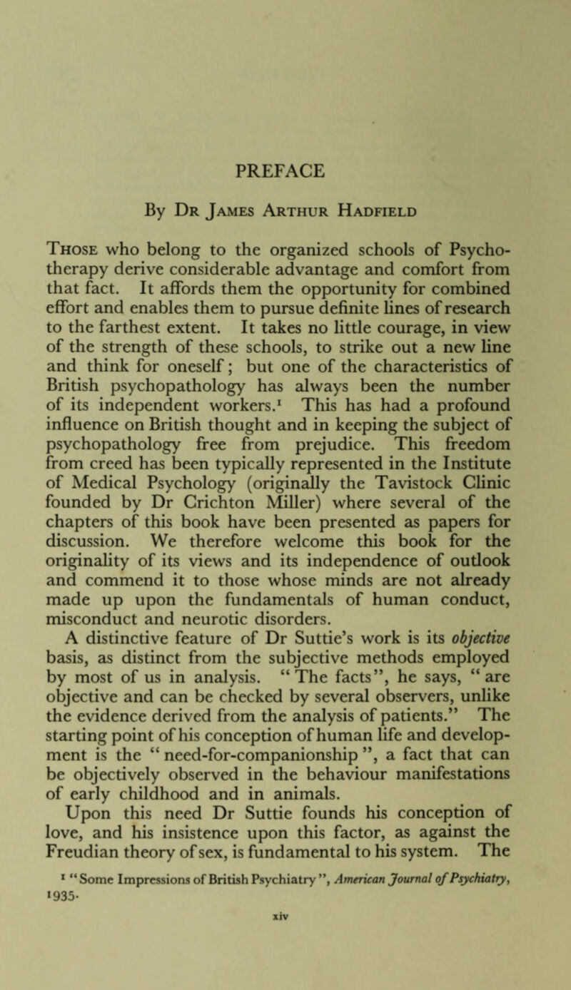 PREFACE By Dr James Arthur Hadfield Those who belong to the organized schools of Psycho¬ therapy derive considerable advantage and comfort from that fact. It affords them the opportunity for combined effort and enables them to pursue definite fines of research to the farthest extent. It takes no little courage, in view of the strength of these schools, to strike out a new fine and think for oneself; but one of the characteristics of British psychopathology has always been the number of its independent workers.* This has had a profound influence on British thought and in keeping the subject of psychopathology free from prejudice. This freedom from creed has been typically represented in the Institute of Medical Psychology (originailly the Tavistock Clinic founded by Dr Crichton Miller) where several of the chapters of this book have been presented as papers for discussion. We therefore welcome this book for the originality of its views and its independence of outlook and commend it to those whose minds are not already made up upon the fundamentals of human conduct, misconduct and neurotic disorders. A distinctive feature of Dr Suttie’s work is its objective basis, as distinct from the subjective methods employed by most of us in analysis. “The facts”, he says, “are objective and can be checked by several observers, unlike the evidence derived from the analysis of patients.” The starting point of his conception of human fife and develop¬ ment is the “ need-for-companionship ”, a fact that can be objectively observed in the behaviour manifestations of early childhood and in animals. Upon this need Dr Suttie founds his conception of love, and his insistence upon this factor, as against the Freudian theory of sex, is fundamental to his system. The * “ Some Impressions of British Psychiatry ”, Ameriean Journal of Psychiatry, «935-