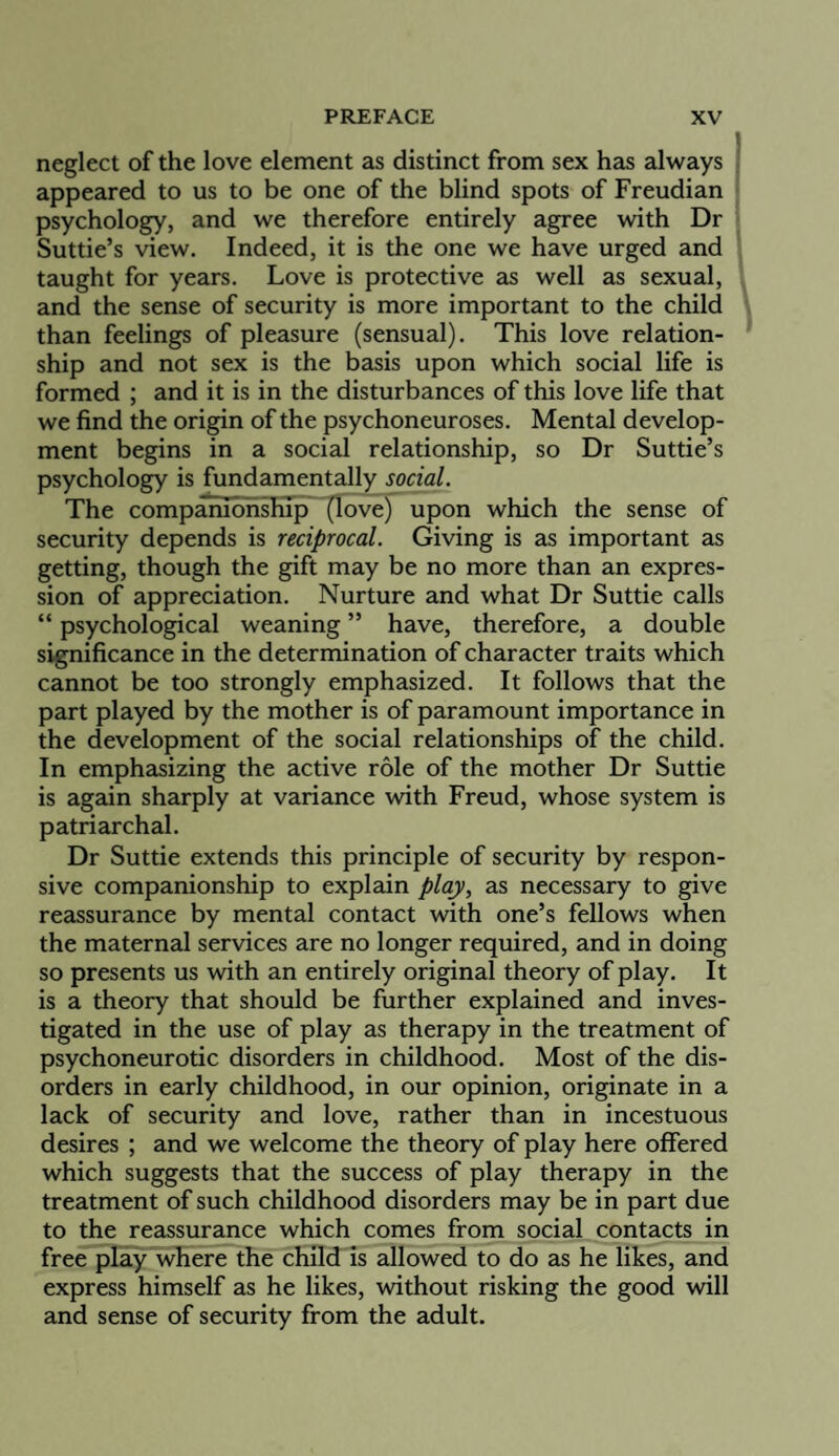 neglect of the love element as distinct from sex has always appeared to us to be one of the blind spots of Freudian ‘ psychology, and we therefore entirely agree with Dr Suttie’s view. Indeed, it is the one we have urged and taught for years. Love is protective as well as sexual, and the sense of security is more important to the child than feelings of pleasure (sensual). This love relation¬ ship and not sex is the basis upon which social life is formed ; and it is in the disturbances of this love life that we find the origin of the psychoneuroses. Mental develop¬ ment begins in a social relationship, so Dr Suttie’s psychology is fundamentally social. The companionship^ ^ove) upon which the sense of security depends is reciprocal. Giving is as important as getting, though the gift may be no more than an expres¬ sion of appreciation. Nurture and what Dr Suttie calls “ psychological weaning ” have, therefore, a double significance in the determination of character traits which cannot be too strongly emphasized. It follows that the part played by the mother is of paramount importance in the development of the social relationships of the child. In emphasizing the active role of the mother Dr Suttie is again sharply at variance with Freud, whose system is patriarchal. Dr Suttie extends this principle of security by respon¬ sive companionship to explain play, as necessary to give reassurance by mental contact with one’s fellows when the maternal services are no longer required, and in doing so presents us with an entirely original theory of play. It is a theory that should be further explained and inves¬ tigated in the use of play as therapy in the treatment of psychoneurotic disorders in childhood. Most of the dis¬ orders in early childhood, in our opinion, originate in a lack of security and love, rather than in incestuous desires ; and we welcome the theory of play here offered which suggests that the success of play therapy in the treatment of such childhood disorders may be in part due to the reassurance which comes from social contacts in free play where the child is allowed to do as he likes, and express himself as he likes, without risking the good will and sense of security from the adult.