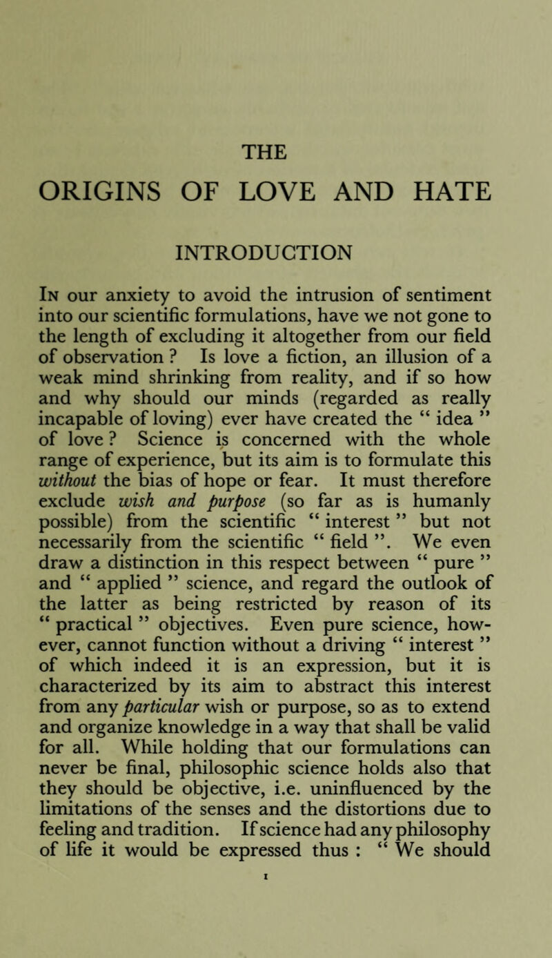 THE ORIGINS OF LOVE AND HATE INTRODUCTION In our anxiety to avoid the intrusion of sentiment into our scientific formulations, have we not gone to the length of excluding it altogether from our field of observation ? Is love a fiction, an illusion of a weak mind shrinking from reality, and if so how and why should our minds (regarded as really incapable of loving) ever have created the “ idea ” of love ? Science is concerned with the whole range of experience, but its aim is to formulate this without the bias of hope or fear. It must therefore exclude wish and purpose (so far as is humanly possible) from the scientific “ interest ” but not necessarily from the scientific “ field We even draw a distinction in this respect between “ pure ” and “ applied ” science, and regard the outlook of the latter as being restricted by reason of its “ practical ” objectives. Even pure science, how¬ ever, cannot function without a driving “ interest ” of which indeed it is an expression, but it is characterized by its aim to abstract this interest from any particular wish or purpose, so as to extend and organize knowledge in a way that shall be valid for all. While holding that our formulations can never be final, philosophic science holds also that they should be objective, i.e. uninfluenced by the limitations of the senses and the distortions due to feeling and tradition. If science had any philosophy of life it would be expressed thus : “We should
