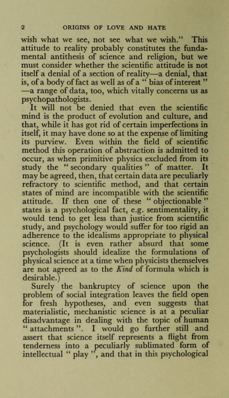 wish what we see, not see what we wish.” This attitude to reality probably constitutes the funda¬ mental antithesis of science and religion, but we must consider whether the scientific attitude is not itself a denial of a section of reality—a denial, that is, of a body of fact as well as of a “ bias of interest ” —a range of data, too, which vitally concerns us as psychopathologists. It will not be denied that even the scientific mind is the product of evolution and culture, and that, while it has got rid of certain imperfections in itself, it may have done so at the expense of limiting its purview. Even within the field of scientific method this operation of abstraction is admitted to occur, as when primitive physics excluded from its study the “ secondary qualities ” of matter. It may be agreed, then, that certain data are peculiarly refractory to scientific method, and that certain states of mind are incompatible with the scientific attitude. If then one of these “ objectionable ” states is a psychological fact, e.g. sentimentality, it would tend to get less than justice from scientific study, and psychology would suffer for too rigid an adherence to the idealisms appropriate to physical science. (It is even rather absurd that some psychologists should idealize the formulations of physical science at a time when physicists themselves are not agreed as to the Kind of formula which is desirable.) Surely the bankruptcy of science upon the problem of social integration leaves the field open for fresh hypotheses, and even suggests that materialistic, mechanistic science is at a peculiar disadvantage in dealing with the topic of human “ attachments ”. I would go further still and assert that science itself represents a flight from tenderness into a peculiarly sublimated form of intellectual “ play ”, and that in this psychological