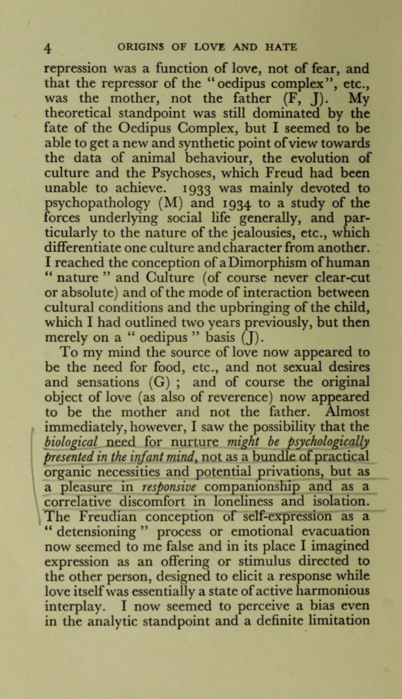repression was a function of love, not of fear, and that the repressor of the “oedipus complex”, etc., was the mother, not the father (F, J). My theoretical standpoint was still dominated by the fate of the Oedipus Complex, but I seemed to be able to get a new and synthetic point of view towards the data of animal behaviour, the evolution of culture and the Psychoses, which Freud had been unable to achieve. 1933 was mainly devoted to psychopathology (M) and 1934 to a study of the forces underlying social life generally, and par¬ ticularly to the nature of the jealousies, etc., which differentiate one culture and character from another. I reached the conception of a Dimorphism of human ” nature ” and Culture (of course never clear-cut or absolute) and of the mode of interaction between cultural conditions and the upbringing of the child, which I had outlined two years previously, but then merely on a “ oedipus ” basis (J). To my mind the source of love now appeared to be the need for food, etc., and not sexual desires and sensations (G) ; and of course the original object of love (as also of reverence) now appeared to be the mother and not the father. Almost immediately, however, I saw the possibility that the biological need for nurture might be psychologically presented in the infant mindy not as a bundle of practical organic necessities and potential privations, but as a pleasure in responsive companionship and as a correlative discomfort in loneliness and isolation. The Freudian conception of self-expression as a “ detensioning ” process or emotional evacuation now seemed to me false and in its place I imagined expression as an offering or stimulus directed to the other person, designed to elicit a response while love itself was essentially a state of active harmonious interplay. I now seemed to perceive a bias even in the analytic standpoint and a definite limitation