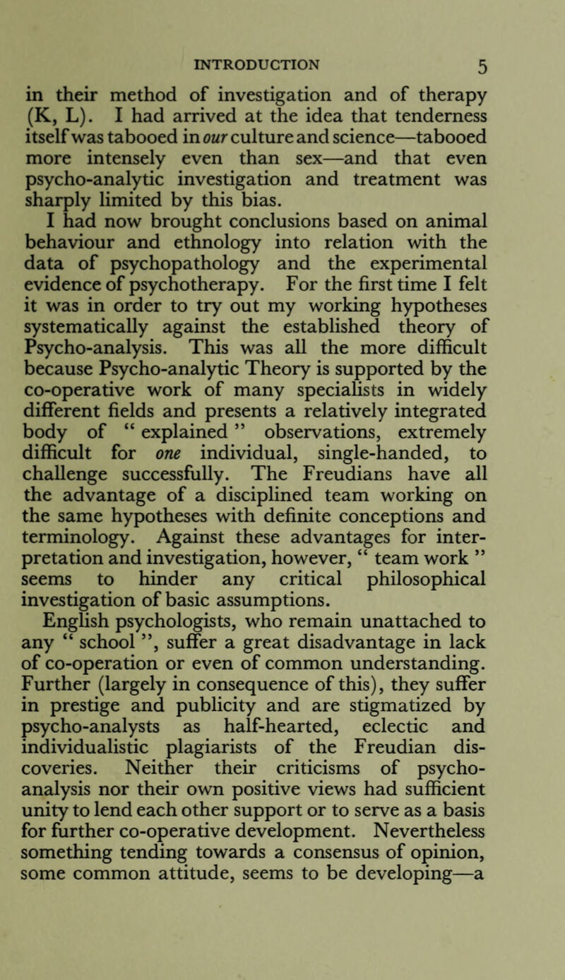 in their method of investigation and of therapy (K, L). I had arrived at the idea that tenderness itself was tabooed in our culture and science—tabooed more intensely even than sex—and that even psycho-analytic investigation and treatment was sharply limited by this bias. I had now brought conclusions based on animal behaviour and ethnology into relation with the data of psychopathology and the experimental evidence of psychotherapy. For the first time I felt it was in order to try out my working hypotheses systematically against the established theory of Psycho-analysis. This was all the more difficult because Psycho-analytic Theory is supported by the co-operative work of many specialists in widely different fields and presents a relatively integrated body of “ explained ” observations, extremely difficult for one individual, single-handed, to challenge successfully. The Freudians have all the advantage of a disciplined team working on the same hypotheses with definite conceptions and terminology. Against these advantages for inter¬ pretation and investigation, however, “ team work ” seems to hinder any critical philosophical investigation of basic assumptions. English psychologists, who remain unattached to any “ school ”, suffer a great disadvantage in lack of co-operation or even of common understanding. Further (largely in consequence of this), they suffer in prestige and publicity and are stigmatized by psycho-analysts as half-hearted, eclectic and individualistic plagiarists of the Freudian dis¬ coveries. Neither their criticisms of psycho¬ analysis nor their own positive views had sufficient unity to lend each other support or to serve as a basis for further co-operative development. Nevertheless something tending towards a consensus of opinion, some common attitude, seems to be developing—a