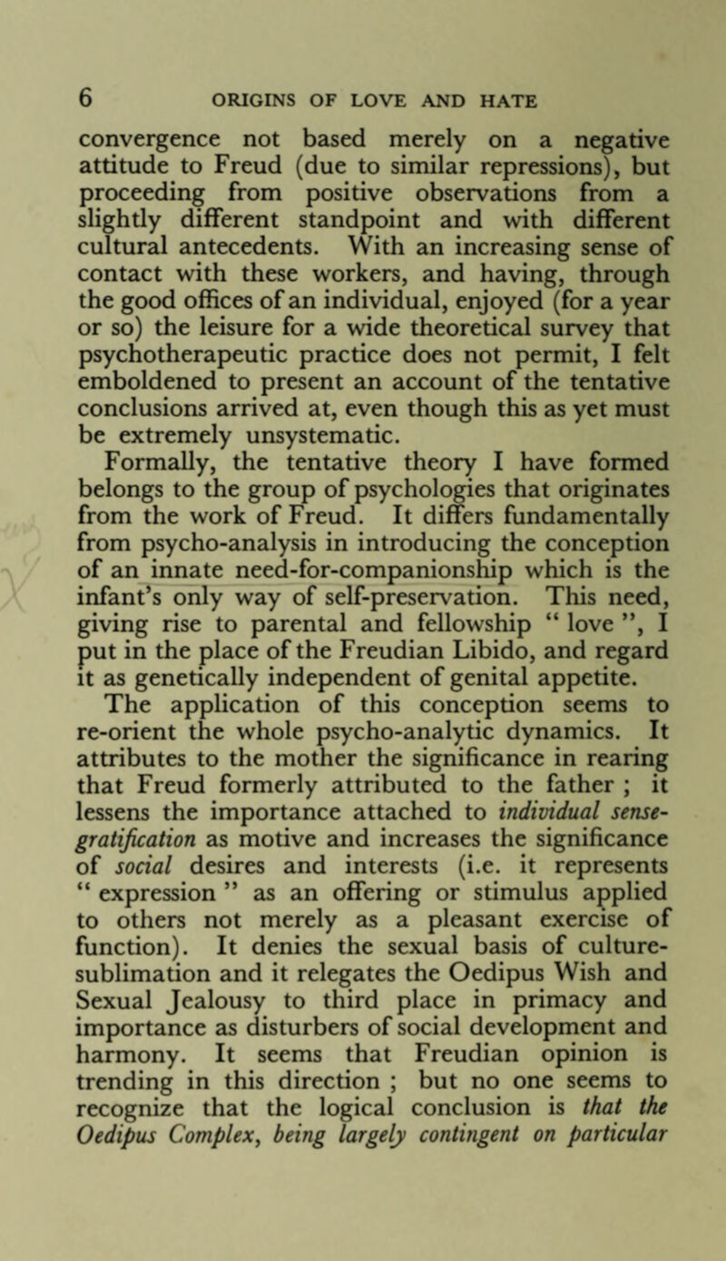 convergence not based merely on a negative attitude to Freud (due to similar repressions), but proceeding from positive observations from a slightly different standpoint and with different cultural antecedents. With an increasing sense of contact with these workers, and having, through the good offices of an individual, enjoyed (for a year or so) the leisure for a wide theoretical survey that psychotherapeutic practice does not permit, I felt emboldened to present an account of the tentative conclusions arrived at, even though this as yet must be extremely unsystematic. Formally, the tentative theory I have formed belongs to the group of psychologies that originates from the work of Freud. It differs fundamentally from psycho-analysis in introducing the conception of an innate need-for-companionship which is the infant’s only way of self-preservation. This need, giving rise to parental and fellowship “ love ”, I put in the place of the Freudian Libido, and regard It as genetically independent of genital appetite. The application of this conception seems to re-orient the whole psycho-analytic dynamics. It attributes to the mother the significance in rearing that Freud formerly attributed to the father ; it lessens the importance attached to individual sense- gratification as motive and increases the significance of social desires and interests (i.e. it represents “ expression ” as an offering or stimulus applied to others not merely as a pleasant exercise of function). It denies the sexual basis of culture- sublimation and it relegates the Oedipus Wish and Sexual Jealousy to third place in primacy and importance as disturbers of social development and harmony. It seems that Freudian opinion is trending in this direction ; but no one seems to recognize that the logical conclusion is that the Oedipus Complex^ being largely contingent on particular